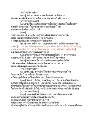13
(พระโพธิสัตว์ตรัสว่า)
[๒๕๘] ท่านพราหมณ์ ท่านพร่าสอนข้าพเจ้าดีหนอ
ท่านพราหมณ์ผู้นิรทุกข์ ข้าพเจ้าขอถามท่าน ท่านเป็นใครหนอ
(นารทดาบสกล่าวว่า)
[๒๕๙] ชนทั้งหลายรู้จักอาตมภาพโดยชื่อว่า นารทะ โดยโคตรว่า
กัสสปะ อาตมภาพมาในสานักของพระองค์ด้วยเข้าใจว่า
การสมาคมกับสัตบุรุษเป็นการดี
[๒๖๐]
ขอความเพลิดเพลินและวิหารธรรมทั้งปวงจงมีแก่พระองค์เท่านั้น
พระองค์จงบาเพ็ญสิ่งที่บกพร่องให้บริบูรณ์เถิด
จงประกอบด้วยความอดทนและความสงบเถิด
[๒๖๑] จงทรงคลี่คลายความยุบลงและฟูขึ้น จงสักการะกรรม วิชชา
ธรรม (คาว่า กรรม ได้แก่กุศลกรรมบถ ๑๐, คาว่า วิชชา ได้แก่ญาณในอภิญญา
๕ และสมาบัติ ๘ คาว่า ธรรม ได้แก่สมณธรรมกล่าวคือการบาเพ็ญกสิณ)
และสมณธรรมแล้วบาเพ็ญพรหมจรรย์เถิด
[๒๖๒] ข้าแต่พระชนก พระองค์ทรงละทิ้งช้าง ม้า ชาวพระนคร
และชนบทเป็นอันมาก เสด็จออกผนวช ทรงยินดีในบาตรดิน
[๒๖๓] ชาวชนบท มิตร อามาตย์ และพระญาติเหล่านั้น
ได้ทาความผิดอะไรให้แก่พระองค์หรือหนอ เพราะเหตุไร
พระองค์จึงทรงชอบพระทัยบาตรดินนั้น
(พระโพธิสัตว์ตรัสว่า)
[๒๖๔] ท่านฤๅษี ข้าพเจ้ามิได้เคยเอาชนะพระญาติอะไรๆ
โดยส่วนเดียวในกาลไหนๆ โดยอธรรมเลย
แม้พระญาติทั้งหลายก็มิเคยได้เอาชนะข้าพเจ้าโดยอธรรม
[๒๖๕] ข้าพเจ้าได้เห็นประเพณีของโลก เห็นโลกถูกกิเลสกัดกร่อน
ถูกกิเลสทาให้เป็นดุจเปือกตม จึงได้ทาเหตุนี้ให้เป็นเครื่องเปรียบเทียบว่า
ปุถุชนจมอยู่ในกิเลสวัตถุใด สัตว์เป็ นจานวนมากย่อมเดือดร้อน และย่อมถูกฆ่า
ในกิเลสวัตถุนั้นดังนี้แล้ว จึงได้บวชเป็ นภิกษุ นะท่านผู้ครองหนังสัตว์ผู้เจริญ
(นารทดาบสกล่าวว่า)
[๒๖๖] ใครหนอเป็นผู้จาแนกแจกธรรมคาสั่งสอนพระองค์
คาอันสะอาดนี้เป็นคาของใคร ท่านผู้เป็นจอมทัพ
เพราะบอกเจาะจงถึงดาบสผู้เป็นกรรมวาที
หรือสมณะคือพระปัจเจกพุทธเจ้าผู้ประกอบด้วยวิชชา
นักปราชญ์ไม่เรียกผู้ประพฤติวัตรว่า เป็ นสมณะ เหมือนการก้าวล่วงทุกข์ได้เลย
 