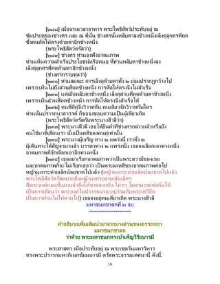 16
[๒๘๘] เมื่อจวนเวลาอาหาร พระโพธิสัตว์ประทับอยู่ ณ
ซุ้มประตูของช่างศร และ ณ ที่นั้น ช่างศรนั้นหลับตาลงข้างหนึ่งเล็งดูลูกศรที่คด
ซึ่งตนดัดให้ตรงด้วยตาอีกข้างหนึ่ง
(พระโพธิสัตว์ตรัสว่า)
[๒๘๙] ช่างศร ท่านจงฟังอาตมภาพ
ท่านเห็นความสาเร็จประโยชน์หรือหนอ ที่ท่านหลับตาข้างหนึ่งลง
เล็งดูลูกศรที่คดด้วยตาอีกข้างหนึ่ง
(ช่างศรกราบทูลว่า)
[๒๙๐] ท่านสมณะ การเล็งดูด้วยตาทั้ง ๒ ย่อมปรากฏกว้างไป
เพราะเห็นไม่ถึงส่วนที่คดข้างหนึ่ง การดัดให้ตรงจึงไม่สาเร็จ
[๒๙๑] แต่เมื่อหลับตาข้างหนึ่ง เล็งดูส่วนที่คดด้วยตาข้างหนึ่ง
เพราะเห็นส่วนที่คดข้างหน้า การดัดให้ตรงจึงสาเร็จได้
[๒๙๒] คนที่มีคู่จึงวิวาทกัน คนเดียวจักวิวาทกับใคร
ท่านนั้นปรารถนาสวรรค์ ก็ขอจงชอบความเป็นผู้เดียวเถิด
(พระโพธิสัตว์ตรัสกับพระนางสีวลีว่า)
[๒๙๓] พระนางสีวลี เธอได้ยินคาที่ช่างศรกล่าวแล้วหรือยัง
คนใช้มาติเตียนเรา นั้นเป็ นคติของคนคู่เท่านั้น
[๒๙๔] พระนางผู้เจริญ ทาง ๒ แพร่งนี้ เราทั้ง ๒
ผู้เดินทางได้สัญจรมาแล้ว บรรดาทาง ๒ แพร่งนั้น เธอจงเลือกเอาทางหนึ่ง
อาตมภาพก็จักเลือกเอาอีกทางหนึ่ง
[๒๙๕] เธออย่าเรียกอาตมภาพว่าเป็นพระสวามีของเธอ
และอาตมภาพก็จะไม่เรียกเธอว่า เป็นพระมเหสีของอาตมภาพต่อไป
หญ้ามุงกระต่ายเล็กน้อยขาดไปแล้ว (หญ้ามุงกระต่ายเล็กน้อยขาดไปแล้ว
พระโพธิสัตว์ตรัสหมายถึงหญ้ามุงกระต่ายเส้นเล็กๆ
ที่พระองค์ถอนขึ้นมาแล้วดึงให้ขาดจากกัน ใครๆ ไม่สามารถต่อกันได้
เป็นการเตือนว่า พระองค์ไม่ปรารถนาจะอยู่ร่วมกับพระเทวีอีก
เป็นการห้ามไม่ให้ตามไป) เธอจงอยู่คนเดียวเถิด พระนางสีวลี
มหาชนกชาดกที่ ๒ จบ
----------------------
คาอธิบายเพิ่มเติมนามาจากบางส่วนของอรรถกถา
มหาชนกชาดก
ว่าด้วย พระมหาชนกทรงบาเพ็ญวิริยบารมี
พระศาสดา เมื่อประทับอยู่ ณ พระเชตวันมหาวิหาร
ทรงพระปรารภมหาภิเนกขัมมบารมี ตรัสพระธรรมเทศนานี้ ดังนี้.
 