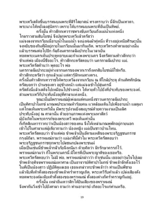 19
พระเทวีเสด็จขึ้นบรรทมบนพระที่สิริไสยาสน์ ทรงทราบว่า นี้จักเป็ นเทวดา.
พระนางได้หยั่งลงสู่นิทรา เพราะได้บรรทมบนพระที่อันเป็นทิพย์.
ครั้งนั้น ท้าวสักกเทวราชทรงขับเกวียนถึงแม่น้าแห่งหนึ่ง
ไกลราวสามสิบโยชน์ จึงปลุกพระเทวีแล้วตรัสว่า
แม่จงลงจากเกวียนนี้อาบน้าในแม่น้า จงนุ่งห่มผ้าคู่หนึ่ง ที่วางอยู่เหนือศีรษะนั้น
จงหยิบของกินที่มีอยู่ภายในเกวียนนั้นมากินเถิด. พระเทวีทรงทาตามอย่างนั้น
แล้วบรรทมต่อไปอีก ก็ลุถึงนครกาลจัมปากะในเวลาเย็น
ทอดพระเนตรเห็นประตูหอรบและกาแพงพระนคร จึงตรัสถามท้าวสักกะว่า
ข้าแต่พ่อ เมืองนี้ชื่ออะไร. ท้าวสักกะตรัสตอบว่า นครกาลจัมปากะ แม่.
พระเทวีตรัสค้านว่า พูดอะไร พ่อ
นครกาลจัมปากะอยู่ห่างจากนครของพวกเราถึงหกสิบโยชน์มิใช่หรือ.
ท้าวสักกะตรัสว่า ถูกแล้วแม่ แต่ตารู้จักหนทางตรง.
ครั้งนั้นท้าวสักกเทวราชให้พระเทวีลงจากเกวียน ณ ที่ใกล้ประตู ด้านทิศทักษิณ
ตรัสบอกว่า บ้านของตา อยู่ข้างหน้า แต่แม่จงเข้าไปสู่นครนี้
ตรัสดังนี้แล้วเสด็จไปเหมือนไปข้างหน้า ได้หายตัวไปยังที่ประทับของพระองค์.
ส่วนพระเทวีก็ประทับนั่งอยู่ที่ศาลาแห่งหนึ่ง.
ขณะนั้นมีพราหมณ์ผู้เพ่งมนต์คนหนึ่งชาวนครกาลจัมปากะ
เป็นทิศาปาโมกข์ มาณพประมาณห้าร้อยคน แวดล้อมเดินไปเพื่ออาบน้า แลดูมา
แต่ไกลเห็นพระเทวีนั้น มีพระรูปงามยิ่งสมบูรณ์ด้วยความงามเป็นเลิศ
ประทับนั่งอยู่ ณ ศาลานั้น ด้วยอานุภาพแห่งพระมหาสัตว์
ผู้บังเกิดในพระครรภ์ของพระเทวี พอเห็นเท่านั้น
ก็เกิดสิเนหาราวกะว่าเป็นน้องสาวของตน จึงให้เหล่ามาณพพักอยู่ภายนอก
เข้าไปในศาลาแต่ผู้เดียวถามว่า น้องหญิง แม่เป็นชาวบ้านไหน.
พระเทวีตรัสตอบว่า ข้าแต่พ่อ ข้าพเจ้าเป็นอัครมเหสีของพระอริฏฐชนกราช
กรุงมิถิลา. พราหมณ์ถามว่า แม่มาที่นี้ทาไม พระเทวีตรัสตอบว่า
พระอริฏฐชนกราชถูกพระโปลชนกปลงพระชนม์
เมื่อเป็นเช่นนี้ข้าพเจ้ากลัวภัยจึงหนีมา ด้วยคิดว่า จักรักษาครรภ์ไว้.
พราหมณ์ถามว่า ก็ในพระนครนี้ มีใครที่เป็นพระญาติของเธอหรือ.
พระเทวีตรัสตอบว่า ไม่มี พ่อ. พราหมณ์กล่าวว่า ถ้าเช่นนั้น เธออย่าวุ่นใจไปเลย
ข้าพเจ้าอุทิจจพราหมณ์มหาศาล เป็ นอาจารย์ทิศาปาโมกข์ ข้าพเจ้าจักตั้งเธอไว้
ในที่เป็นน้องสาว ปฏิบัติดูแลเธอ เธอจงกล่าวกะข้าพเจ้าว่า ท่านเป็นพี่ชาย
แล้วจับที่เท้าทั้งสองของข้าพเจ้าคร่าครวญเถิด. พระเทวีรับคาแล้ว เปล่งเสียงดัง
ทอดพระองค์ลงจับเท้าทั้งสองของพราหมณ์ ทั้งสองต่างก็คร่าครวญกันอยู่.
ครั้งนั้น เหล่าอันเตวาสิกได้ยินเสียงของพราหมณ์
จึงพากันวิ่งเข้าไปยังศาลา ถามว่า ท่านอาจารย์ เกิดอะไรแก่ท่านหรือ.
 