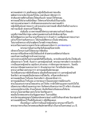20
พราหมณ์กล่าวว่า พ่อทั้งหลาย หญิงนี้เป็นน้องสาวของฉัน
พลัดพรากจากฉันไปแต่ครั้งโน้น เหล่าอันเตวาสิกกล่าวว่า
จาเดิมแต่กาลที่ท่านทั้งสองได้พบกันแล้ว ขออย่าได้วิตกเลย.
พราหมณ์ให้นายานที่ปกปิดมา ให้พระเทวีประทับนั่งในยานนั้น
กล่าวกะเหล่ามาณพว่า เจ้าทั้งหลายจงบอกแก่นางพราหมณีว่า
หญิงนี้เป็ นน้องสาวของเรา แล้วจงบอกนางพราหมณี เพื่อทากิจทั้งปวงแก่นาง
กล่าวฉะนี้แล้ว ส่งพระเทวีไปสู่เรือน.
ลาดับนั้น นางพราหมณีให้พระนางสรงสนานด้วยน้าร้อนแล้ว
แต่งที่บรรทมให้บรรทม แม้พราหมณ์อาบน้าแล้วก็กลับมาสู่เรือน
สั่งให้เชิญพระนางมาในเวลาบริโภคอาหาร ด้วยคาว่า จงเชิญน้องสาวของเรามา
แล้วบริโภคร่วมกับพระนาง ได้ปรนนิบัติพระนางในนิเวศของตน.
ไม่นานนักพระนางก็ประสูติพระโอรสมีวรรณะดังทอง.
พระเทวีขนานพระนามพระโอรส เหมือนพระอัยกาว่า มหาชนกกุมาร.
พระกุมารนั้นทรงเจริญวัยก็เล่นอยู่กับพวกเด็ก
เด็กพวกใดรบกวนทาให้พระกุมารขัดเคือง
พระกุมารก็จับเด็กพวกนั้นให้มั่นแล้วตี ด้วยพระองค์มีพระกาลังมาก
และด้วยความเป็ นผู้กระด้างเพราะมานะ
เพราะพระองค์เกิดในตระกูลกษัตริย์ที่ไม่เจือปน. พวกเด็กเหล่านั้นร้องไห้เสียงดัง
เมื่อถูกถามว่า ใครตี. ก็บอกว่า บุตรหญิงหม้ายตี. พระกุมารทรงคิดว่า พวกเด็กว่า
เราเป็ นบุตรหญิงหม้าย อยู่เนืองๆ ช่างเถอะ เราจักถามมารดาของเรา. วันหนึ่ง
พระกุมารจึงทูลถามพระมารดาว่า ข้าแต่พระมารดา ใครเป็นบิดาของฉัน.
พระนางตรัสลวงพระกุมารว่า พราหมณ์เป็ นบิดาของลูก
วันรุ่งขึ้นพระกุมารตีเด็กทั้งหลาย เมื่อเด็กทั้งหลายกล่าวว่า บุตรหญิงหม้ายตี
จึงตรัสว่า พราหมณ์เป็นบิดาของเรามิใช่หรือ. ครั้นพวกเด็กถามว่า
พราหมณ์เป็นอะไรกับเธอ จึงทรงคิดว่า เด็กเหล่านี้กล่าวว่า
พราหมณ์เป็นอะไรกับเธอ มารดาของเราไม่บอกเหตุการณ์นี้ตามจริง
ท่านไม่บอกแก่เราตามใจของท่าน ยกไว้เถิด เราจักให้ท่านบอกความจริงให้ได้.
เมื่อพระกุมารดื่มน้านมพระมารดา จึงกัดพระถันพระมารดาไว้ ตรัสว่า ข้าแต่แม่
แม่จงบอกบิดาแก่ฉัน ถ้าแม่ไม่บอก ฉันจักกัดพระถันของแม่ให้ขาด.
พระนางไม่อาจตรัสลวงพระโอรส จึงตรัสบอกว่า
พ่อเป็นโอรสของพระเจ้าอริฎฐมหาชนก ในกรุงมิถิลา
พระบิดาของพ่อถูกพระโปลชนกปลงพระชนม์ แม่ตั้งใจรักษาตัวพ่อ จึงมาสู่นครนี้
พราหมณ์นี้ตั้งแม่ไว้ในที่เป็นน้องสาว ปฏิบัติดูแลแม่.
ตั้งแต่นั้นมา แม้ใครว่าเป็ นบุตรหญิงหม้าย พระกุมารก็ไม่กริ้ว
พระกุมารทรงเรียนไตรเพทและศิลปศาสตร์ทั้งปวงในภายในพระชนม์ ๑๖ ปี.
 