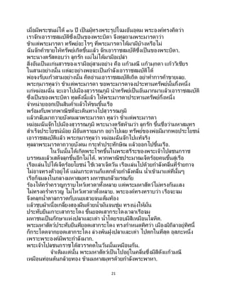 21
เมื่อมีพระชนม์ได้ ๑๖ ปี เป็นผู้ทรงพระรูปโฉมอันอุดม พระองค์ทรงคิดว่า
เราจักเอาราชสมบัติซึ่งเป็ นของพระบิดา จึงทูลถามพระมารดาว่า
ข้าแต่พระมารดา ทรัพย์อะไรๆ ที่พระมารดาได้มามีบ้างหรือไม่
ฉันจักค้าขายให้ทรัพย์เกิดขึ้นแล้ว จักเอาราชสมบัติซึ่งเป็ นของพระบิดา.
พระนางตรัสตอบว่า ลูกรัก แม่ไม่ได้มามือเปล่า
สิ่งอันเป็ นแก่นสารของเรามีอยู่สามอย่าง คือ แก้วมณี แก้วมุกดา แก้ววิเชียร
ในสามอย่างนั้น แต่ละอย่างพอจะเป็นกาลังเอาราชสมบัติได้
พ่อจงรับแก้วสามอย่างนั้น คิดอ่านเอาราชสมบัติเถิด อย่าทาการค้าขายเลย.
พระกุมารทูลว่า ข้าแต่พระมารดา ขอพระมารดาจงประทานทรัพย์นั้นกึ่งหนึ่ง
แก่หม่อมฉัน จะเอาไปเมืองสุวรรณภูมิ นาทรัพย์เป็นอันมากมาแล้วเอาราชสมบัติ
ซึ่งเป็ นของพระบิดา ทูลดังนี้แล้ว ให้พระมารดาประทานทรัพย์กึ่งหนึ่ง
จาหน่ายออกเป็ นสินค้าแล้วให้ขนขึ้นเรือ
พร้อมกับพวกพาณิชที่จะเดินทางไปสุวรรณภูมิ
แล้วกลับมาถวายบังคมลาพระมารดา ทูลว่า ข้าแต่พระมารดา
หม่อมฉันจักไปเมืองสุวรรณภูมิ พระนางตรัสห้ามว่า ลูกรัก ขึ้นชื่อว่ามหาสมุทร
สาเร็จประโยชน์น้อย มีอันตรายมาก อย่าไปเลย ทรัพย์ของพ่อมีมากพอประโยชน์
เอาราชสมบัติแล้ว พระกุมารทูลว่า หม่อมฉันจักไปแท้จริง
ทูลลาพระมารดาถวายบังคม กระทาประทักษิณ แล้วออกไปขึ้นเรือ.
ในวันนั้นได้เกิดพระโรคขึ้นในพระสรีระของพระเจ้าโปลชนกราช
บรรทมแล้วเสด็จลุกขึ้นอีกไม่ได้. พวกพาณิชประมาณเจ็ดร้อยคนขึ้นสู่เรือ
เรือแล่นไปได้เจ็ดร้อยโยชน์ ใช้เวลาเจ็ดวัน เรือแล่นไปด้วยกาลังคลื่นที่ร้ายกาจ
ไม่อาจทรงตัวอยู่ได้ แผ่นกระดานก็แตกด้วยกาลังคลื่น น้าเข้ามาแต่ที่นั้นๆ
เรือก็จมลงในกลางมหาสมุทร มหาชนกลัวมรณภัย
ร้องไห้คร่าครวญกราบไหว้เทวดาทั้งหลาย แต่พระมหาสัตว์ไม่ทรงกันแสง
ไม่ทรงคร่าครวญ ไม่ไหว้เทวดาทั้งหลาย. พระองค์ทรงทราบว่า เรือจะจม
จึงคลุกน้าตาลกรวดกับเนยเสวยจนเต็มท้อง
แล้วชุบผ้าเนื้อเกลี้ยงสองผืนด้วยน้ามันจนชุ่ม ทรงนุ่งให้มั่น
ประทับยืนเกาะเสากระโดง ขึ้นยอดเสากระโดงเวลาเรือจม
มหาชนเป็นภักษาแห่งปลาและเต่า น้าโดยรอบมีสีเหมือนโลหิต.
พระมหาสัตว์ประทับยืนที่ยอดเสากระโดง ทรงกาหนดทิศว่า เมืองมิถิลาอยู่ทิศนี้
ก็กระโดดจากยอดเสากระโดง ล่วงพ้นฝูงปลาและเต่า ไปตกในที่สุด อุสภะหนึ่ง
เพราะพระองค์มีพระกาลังมาก.
พระเจ้าโปลชนกราชได้สวรรคตในวันนั้นเหมือนกัน.
จาเดิมแต่นั้น พระมหาสัตว์เป็ นไปอยู่ในคลื่นซึ่งมีสีดังแก้วมณี
เหมือนท่อนต้นกล้วยทอง ข้ามมหาสมุทรด้วยกาลังพระพาหา.
 
