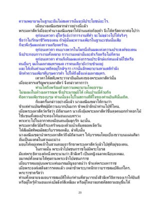 23
ความพยายามในฐานะอันไม่สมควรนั้นจะมีประโยชน์อะไร.
เมื่อนางมณีเมขลากล่าวอย่างนี้แล้ว
พระมหาสัตว์เมื่อจะทานางมณีเมขลาให้จานนต่อถ้อยคา จึงได้ตรัสคาถาต่อไปว่า
ดูก่อนเทวดา ผู้ใดรู้แจ้งว่าการงานที่ทา จะไม่ลุล่วงไปได้จริงๆ
ชื่อว่าไม่รักษาชีวิตของตน ถ้าผู้นั้นละความเพียรในฐานะเช่นนั้นเสีย
ก็จะพึงรู้ผลแห่งความเกียจคร้าน.
ดูก่อนเทวดา คนบางพวกในโลกนี้เห็นผลแห่งความประสงค์ของตน
จึงประกอบการงานทั้งหลาย การงานเหล่านั้นจะสาเร็จหรือไม่ก็ตาม
ดูก่อนเทวดา ท่านก็เห็นผลแห่งกรรมประจักษ์แก่ตนแล้วมิใช่หรือ
คนอื่นๆ จมในมหาสมุทรหมด เราคนเดียวยังว่ายข้ามอยู่
และได้เห็นท่านมาสถิตอยู่ใกล้ๆเรา เรานั้นจักพยายามตามสติกาลัง
จักทาความเพียรที่บุรุษควรทา ไปให้ถึงฝั่งแห่งมหาสมุทร.
เทวดาได้สดับพระวาจาอันมั่นคงของพระมหาสัตว์นั้น
เมื่อจะสรรเสริญพระมหาสัตว์ จึงกล่าวคาถาว่า
ท่านใดถึงพร้อมด้วยความพยายามโดยธรรม
ไม่จมลงในห้วงมหรรณพ ซึ่งประมาณมิได้ เห็นปานนี้ด้วยกิจ
คือความเพียรของบุรุษ ท่านนั้นจงไปในสถานที่ที่ใจของท่านยินดีนั้นเถิด.
ก็แลครั้นกล่าวอย่างนี้แล้ว นางมณีเมขลาได้ถามว่า
ข้าแต่ท่านบัณฑิตผู้มีความบากบั่นมาก ข้าพเจ้าจักนาท่านไปที่ไหน.
เมื่อพระมหาสัตว์ตรัสว่า มิถิลานคร นางจึงอุ้มพระมหาสัตว์ขึ้นดุจคนยกกาดอกไม้
ใช้แขนทั้งสองประคองให้นอนแนบทรวง
พาเหาะไปในอากาศเหมือนคนอุ้มลูกรัก ฉะนั้น.
พระมหาสัตว์มีสรีระเศร้าหมองด้วยน้าเค็มตลอดเจ็ดวัน
ได้สัมผัสทิพยผัสสะก็บรรทมหลับ. ลาดับนั้น
นางมณีเมขลานาพระมหาสัตว์ถึงมิถิลานคร ให้บรรทมโดยเบื้องขวาบนแผ่นศิลา
อันเป็นมงคลในสวนมะม่วง
มอบให้หมู่เทพเจ้าในสวนคอยอารักขาพระมหาสัตว์แล้วไปสู่ที่อยู่ของตน.
ในกาลนั้น พระเจ้าโปลชนกราชไม่มีพระโอรส
มีแต่พระธิดาองค์หนึ่งพระนามว่า สีวลีเทวี เป็ นหญิงฉลาดเฉียบแหลม.
อมาตย์ทั้งหลายได้ทูลถามพระเจ้าโปลชนกราช
เมื่อบรรทมอยู่บนพระแท่นมรณมัญจอาสน์ว่า ข้าแต่พระมหาราช
เมื่อพระองค์เสด็จสวรรคตแล้ว เหล่าข้าพระบาทจักถวายราชสมบัติแก่ใคร.
พระราชาตรัสว่า
ท่านทั้งหลายจงมอบราชสมบัติให้แก่ท่านที่สามารถยังสีวลีเทวีธิดาของเราให้ยินดี
หรือผู้ใดรู้หัวนอนแห่งบัลลังก์สี่เหลี่ยม หรือผู้ใดอาจยกสหัสสถามธนูขึ้นได้
 