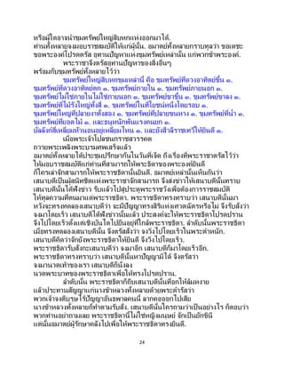 24
หรือผู้ใดอาจนาขุมทรัพย์ใหญ่สิบหกแห่งออกมาได้.
ท่านทั้งหลายจงมอบราชสมบัติให้แก่ผู้นั้น. อมาตย์ทั้งหลายกราบทูลว่า ขอเดชะ
ขอพระองค์โปรดตรัส อุทานปัญหาแห่งขุมทรัพย์เหล่านั้น แก่พวกข้าพระองค์.
พระราชาจึงตรัสอุทานปัญหาของสิ่งอื่นๆ
พร้อมกับขุมทรัพย์ทั้งหลายไว้ว่า
ขุมทรัพย์ใหญ่สิบหกขุมเหล่านี้ คือ ขุมทรัพย์ที่ดวงอาทิตย์ขึ้น ๑.
ขุมทรัพย์ที่ดวงอาทิตย์ตก ๑. ขุมทรัพย์ภายใน ๑. ขุมทรัพย์ภายนอก ๑.
ขุมทรัพย์ไม่ใช่ภายในไม่ใช่ภายนอก ๑. ขุมทรัพย์ขาขึ้น ๑. ขุมทรัพย์ขาลง ๑.
ขุมทรัพย์ที่ไม้รังใหญ่ทั้งสี่ ๑. ขุมทรัพย์ในที่โยชน์หนึ่งโดยรอบ ๑.
ขุมทรัพย์ใหญ่ที่ปลายงาทั้งสอง ๑. ขุมทรัพย์ที่ปลายขนหาง ๑. ขุมทรัพย์ที่น้า ๑.
ขุมทรัพย์ที่ยอดไม้ ๑. และธนูหนักพันแรงคนยก ๑.
บัลลังก์สี่เหลี่ยมหัวนอนอยู่เหลี่ยมไหน ๑. และยังสีวลีราชเทวีให้ยินดี ๑.
เมื่อพระเจ้าโปลชนกราชสวรรคต
ถวายพระเพลิงพระบรมศพเสร็จแล้ว
อมาตย์ทั้งหลายได้ประชุมปรึกษากันในวันที่เจ็ด ถึงเรื่องที่พระราชาตรัสไว้ว่า
ให้มอบราชสมบัติแก่ท่านที่สามารถให้พระธิดาของพระองค์ยินดี
ก็ใครเล่าจักสามารถให้พระราชธิดานั้นยินดี. อมาตย์เหล่านั้นเห็นกันว่า
เสนาบดีเป็นผู้สนิทชิดแห่งพระราชาจักสามารถ จึงส่งข่าวให้เสนาบดีนั้นทราบ
เสนาบดีนั้นได้ฟังข่าว รับแล้วไปสู่ประตูพระราชวังเพื่อต้องการราชสมบัติ
ให้ทูลความที่ตนมาแด่พระราชธิดา. พระราชธิดาทรงทราบว่า เสนาบดีนั้นมา
หวังจะทรงทดลองเสนาบดีว่า จะมีปัญญาทรงสิริแห่งเศวตฉัตรหรือไม่ จึงรับสั่งว่า
จงมาโดยเร็ว เสนาบดีได้ฟังข่าวนั้นแล้ว ประสงค์จะให้พระราชธิดาโปรดปราน
จึงไปโดยเร็วตั้งแต่เชิงบันไดไปยืนอยู่ที่ใกล้พระราชธิดา. ลาดับนั้นพระราชธิดา
เมื่อทรงทดลองเสนาบดีนั้น จึงตรัสสั่งว่า จงวิ่งไปโดยเร็วในพระตาหนัก.
เสนาบดีคิดว่าจักยังพระราชธิดาให้ยินดี จึงวิ่งไปโดยเร็ว.
พระราชธิดารับสั่งกะเสนาบดีว่า จงมาอีก เสนาบดีก็มาโดยเร็วอีก.
พระราชธิดาทรงทราบว่า เสนาบดีนั้นหาปัญญามิได้ จึงตรัสว่า
จงมานวดเท้าของเรา เสนาบดีก็นั่งลง
นวดพระบาทของพระราชธิดาเพื่อให้ทรงโปรดปราน.
ลาดับนั้น พระราชธิดาก็ถีบเสนาบดีนั้นที่อกให้ล้มหงาย
แล้วประทานสัญญาแก่นางข้าหลวงทั้งหลายด้วยพระดารัสว่า
พวกเจ้าจงตีบุรุษไร้ปัญญาอันธพาลคนนี้ ลากคอออกไปเสีย
นางข้าหลวงทั้งหลายก็ทาตามรับสั่ง. เสนาบดีนั้นใครถามว่าเป็ นอย่างไร ก็ตอบว่า
พวกท่านอย่าถามเลย พระราชธิดานี้ไม่ใช่หญิงมนุษย์ จักเป็ นยักขินี
แต่นั้นอมาตย์ผู้รักษาคลังไปเพื่อให้พระราชธิดาทรงยินดี.
 