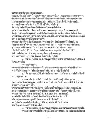 27
เพราะความที่พระองค์เป็นบัณฑิต.
ราชบุรุษนั้นเมื่อไม่อาจให้พระราชาทรงสดับคานั้น จึงกลับมาทูลพระราชธิดาว่า
ข้าแต่พระแม่เจ้า พระราชาไม่ทรงฟังคาของพระแม่เจ้า มัวแต่ทรงชมปราสาท
ไม่สนพระทัยพระวาจาของพระแม่เจ้า เหมือนคนไม่สนใจต้นหญ้า ฉะนั้น.
พระราชธิดาทรงคิดว่า ท่านผู้นี้เป็ นผู้มีอัธยาศัยใหญ่
ส่งราชบุรุษให้เชิญเสด็จมาอีกถึงสองครั้งสามครั้งทีเดียว
แม้พระราชาก็เสด็จไปโดยปกติ ตามความพอพระราชหฤทัยของพระองค์
ขึ้นสู่ปราสาทเหมือนพระยาราชสีห์เดินออกจากถ้า ฉะนั้น. เมื่อเสด็จใกล้เข้ามา
พระสีวลีเทวีราชธิดาไม่อาจดารงพระองค์อยู่ได้ด้วยพระเดชานุภาพแห่งพระมหา
สัตว์ จึงเสด็จมาถวายให้เกี่ยวพระกร.
พระมหาสัตว์ก็ทรงรับเกี่ยวพระกรพระราชธิดา ขึ้นยังพระที่นั่งประทับ ณ
ราชบัลลังก์ภายใต้พระมหาเศวตฉัตร ตรัสเรียกอมาตย์ทั้งหลายมารับสั่งถามว่า
ดูก่อนอมาตย์ทั้งหลาย เมื่อพระราชาของพวกท่านจะเสด็จสวรรคต
ได้ตรัสสั่งอะไรไว้บ้าง. เมื่ออมาตย์ทั้งหลายกราบทูลว่า ได้ตรัสสั่งไว้บ้าง
จึงโปรดให้อมาตย์เล่าถวาย อมาตย์ทั้งหลายจึงกราบทูลว่า
พระราชาของข้าพระองค์ทั้งหลายได้ตรัสสั่งไว้ดังนี้.
๑. ให้มอบราชสมบัติแก่ท่านผู้ที่ทาให้พระราชธิดาพระนามว่าสีวลีเทวี
โปรดปรานได้.
พระราชาตรัสว่า
พระนางสีวลีราชธิดาเสด็จมาถวายให้เกี่ยวพระกรของเธอแล้ว ข้อนี้เป็นอันว่า
เราได้ให้พระราชธิดาโปรดปรานแล้ว ท่านจงกล่าวข้ออื่นต่อไป.
๒. ให้มอบราชสมบัติแก่ท่านผู้สามารถทราบหัวนอนแห่งบัลลังก์สี่เหลี่
ยมว่าอยู่ด้านไหน.
พระมหาสัตว์ทรงดาริว่า ข้อนี้รู้ยาก แต่ก็อาจรู้ได้โดยอุบาย
จึงทรงถอดเข็มทองคาบนพระเศียร ประทานที่พระหัตถ์พระนางสีวลี มีรับสั่งว่า
เธอจงวางเข็มทองคานี้ไว้
พระนางสีวลีราชธิดาทรงรับเข็มทองคาไปวางไว้เบื้องหัวนอนแห่งบัลลังก์นั้น.
บางอาจารย์กล่าวว่า พระมหาสัตว์ประทานพระขรรค์ให้พระราชธิดาไปวาง.
พระมหาสัตว์ทรงทราบว่า ข้างนี้เป็ นหัวนอนด้วยความหมายนั้น
ทรงทาเป็นยังไม่ได้ยินถ้อยคานั้น จึงตรัสถามว่า ท่านว่ากระไร
ครั้นหมู่อมาตย์กราบทูลซ้าให้ทรงทราบแล้ว จึงรับสั่งว่า
การรู้จักหัวนอนบัลลังก์สี่เหลี่ยมไม่อัศจรรย์ ด้านนี้เป็ นหัวนอน
ท่านทั้งหลายจงกล่าวข้ออื่นต่อไป.
๓. ให้มอบราชสมบัติแก่ท่านผู้ยกธนูอันมีน้าหนักพันแรงคนยกขึ้นได้.
พระมหาสัตว์ตรัสสั่งให้นาธนูนั้นมา แล้วประทับ ณ ราชบัลลังก์นั้นเอง
 