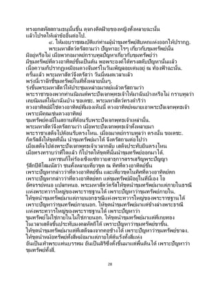 28
ทรงยกสหัสสถามธนูนั้นขึ้น ดุจกงดีดฝ้ ายของหญิงทั้งหลายฉะนั้น
แล้วโปรดให้เล่าข้ออื่นต่อไป.
๔. ให้มอบราชสมบัติแก่ท่านผู้นาขุมทรัพย์สิบหกแห่งออกให้ปรากฏ.
พระมหาสัตว์ตรัสถามว่า ปัญหาอะไรๆ เกี่ยวกับขุมทรัพย์นั้น
มีอยู่หรือไม่ เมื่อพวกอมาตย์กราบทูลปัญหาเกี่ยวกับขุมทรัพย์ว่า
มีขุมทรัพย์ที่ดวงอาทิตย์ขึ้นเป็ นต้น พอพระองค์ได้ทรงสดับปัญหานั้นแล้ว
เนื้อความก็ปรากฏเหมือนดวงจันทร์ในวันเพ็ญลอยเด่นอยู่ ณ ท้องฟ้ าฉะนั้น.
ครั้นแล้ว พระมหาสัตว์จึงตรัสว่า วันนี้หมดเวลาแล้ว
พรุ่งนี้เราจักชี้ขุมทรัพย์ในที่ทั้งหลายนั้นๆ.
รุ่งขึ้นพระมหาสัตว์ให้ประชุมเหล่าอมาตย์แล้วตรัสถามว่า
พระราชาของพวกท่านนิมนต์พระปัจเจกพุทธเจ้าให้มาฉันบ้างหรือไม่ กราบทูลว่า
เคยนิมนต์ให้มาฉันบ้าง ขอเดชะ. พระมหาสัตว์ทรงดาริว่า
ดวงอาทิตย์มิใช่ดวงอาทิตย์ที่มองเห็นนี้ ดวงอาทิตย์หมายเอาพระปัจเจกพุทธเจ้า
เพราะมีคุณเช่นดวงอาทิตย์
ขุมทรัพย์คงมีในสถานที่ต้อนรับพระปัจเจกพุทธเจ้าเหล่านั้น.
พระมหาสัตว์จึงตรัสถามว่า เมื่อพระปัจเจกพุทธเจ้าทั้งหลายมา
พระราชาเสด็จไปต้อนรับตรงไหน. เมื่ออมาตย์กราบทูลว่า ตรงนั้น ขอเดชะ.
ก็ตรัสสั่งให้ขุดที่นั้น นาขุมทรัพย์มาได้ จึงตรัสถามต่อไปว่า
เมื่อเสด็จไปส่งพระปัจเจกพุทธเจ้าเวลากลับ เสด็จประทับยืนตรงไหน
เมื่อทรงทราบว่าที่ใดแล้ว ก็โปรดให้ขุดที่นั้นนาขุมทรัพย์ออกมาได้.
มหาชนก็โห่ร้องเซ็งแซ่ถวายสาธุการสรรเสริญพระปัญญา
รู้สึกปีติโสมนัสว่า ชนทั้งหลายเที่ยวขุด ณ ทิศที่ดวงอาทิตย์ขึ้น
เพราะปัญหากล่าวว่าที่ดวงอาทิตย์ขึ้น และเที่ยวขุดในทิศที่ดวงอาทิตย์ตก
เพราะปัญหากล่าวว่าที่ดวงอาทิตย์ตก แต่ขุมทรัพย์มีอยู่ในที่นี้เอง โอ
อัศจรรย์หนอ แปลกหนอ. พระมหาสัตว์ตรัสให้ขุดนาขุมทรัพย์มาแต่ภายในธรณี
แห่งพระทวารใหญ่ของพระราชฐานได้ เพราะปัญหาว่าขุมทรัพย์ภายใน.
ให้ขุดนาขุมทรัพย์มาแต่ภายนอกธรณีแห่งพระทวารใหญ่ของพระราชฐานได้
เพราะปัญหาว่าขุมทรัพย์ภายนอก. ให้ขุดนาขุมทรัพย์มาแต่ข้างล่างพระธรณี
แห่งพระทวารใหญ่ของพระราชฐานได้ เพราะปัญหาว่า
ขุมทรัพย์ไม่ใช่ภายในไม่ใช่ภายนอก. ให้ขุดนาขุมทรัพย์มาแต่ที่เกยทอง
ในเวลาเสด็จขึ้นประทับมงคลหัตถีได้ เพราะปัญหาว่าขุมทรัพย์ขาขึ้น.
ให้ขุดนาขุมทรัพย์มาแต่ที่เสด็จลงจากคอช้างได้ เพราะปัญหาว่าขุมทรัพย์ขาลง.
ให้ขุดนาหม้อทรัพย์ทั้งสี่หม้อมาแต่ภายใต้ต้นรังทั้งสี่แห่ง
อันเป็ นเท้าพระแท่นบรรทม อันเป็ นสิริซึ่งตั้งขึ้นมาแต่พื้นดินได้ เพราะปัญหาว่า
ขุมทรัพย์ทั้งสี่.
 