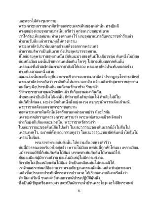 31
และดอกไม้ต่างๆมาถวาย
พระมหาชนกราชมหาสัตว์ทอดพระเนตรเห็นของเหล่านั้น ทรงยินดี
ทรงยกย่องนายอุทยานบาลนั้น ตรัสว่า ดูก่อนนายอุทยานบาล
เราใคร่จะเห็นอุทยาน ท่านจงตกแต่งไว้ นายอุทยานบาลรับพระราชดารัสแล้ว
ทาตามรับสั่ง แล้วกราบทูลให้ทรงทราบ
พระมหาสัตว์ประทับบนคอช้างเสด็จออกจากพระนคร
ด้วยราชบริพารเป็ นอันมาก ถึงประตูพระราชอุทยาน.
ที่ใกล้ประตูพระราชอุทยานนั้น มีต้นมะม่วงสองต้นมีใบเขียวชอุ่ม ต้นหนึ่งไม่มีผล
ต้นหนึ่งมีผล ผลนั้นมีรสหวานเหลือเกิน ใครๆ ไม่อาจเก็บผลจากต้นนั้น
เพราะผลซึ่งมีรสเลิศอันพระราชายังมิได้เสวย พระมหาสัตว์ประทับบนคอช้าง
ทรงเก็บเอาผลหนึ่งเสวย
ผลมะม่วงนั้นพอตั้งอยู่ที่ปลายพระชิวหาของพระมหาสัตว์ ปรากฏดุจโอชารสทิพย์
พระมหาสัตว์ทรงคิดว่า เราจักกินให้มากเวลากลับ แล้วเสด็จเข้าสู่พระราชอุทยาน
คนอื่นๆ มีอุปราชเป็ นต้น จนถึงคนรักษาช้าง รักษาม้า
รู้ว่าพระราชาเสวยผลมีรสเลิศแล้ว ก็เก็บเอาผลมากินกัน.
ฝ่ายคนเหล่าอื่นยังไม่ได้ผลนั้น ก็ทาลายกิ่งด้วยท่อนไม้ ทาเสียไม่มีใบ
ต้นก็หักโค่นลง. มะม่วงอีกต้นหนึ่งตั้งอยู่งดงาม ดุจภูเขามีพรรณดังแก้วมณี.
พระราชาเสด็จออกจากพระราชอุทยาน
ทอดพระเนตรเห็นดังนั้นจึงตรัสถามเหล่าอมาตย์ว่า นี่อะไรกัน
เหล่าอมาตย์กราบทูลว่า มหาชนทราบว่า พระองค์เสวยผลมีรสเลิศแล้ว
ต่างก็แย่งกันกินผลมะม่วงนั้น. พระราชาตรัสถามว่า
ใบและวรรณะของต้นนี้สิ้นไปแล้ว ใบและวรรณะของต้นนอกนี้ยังไม่สิ้นไป
เพราะเหตุไร. อมาตย์ทั้งหลายกราบทูลว่า ใบและวรรณะของอีกต้นหนึ่งไม่สิ้นไป
เพราะไม่มีผล.
พระราชาทรงสดับดังนั้น ได้ความสังเวชทรงดาริว่า
ต้นนี้มีวรรณะสดเขียวตั้งอยู่แล้ว เพราะไม่มีผล แต่ต้นนี้ถูกหักโค่นลง เพราะมีผล.
แม้ราชสมบัตินี้ก็เช่นกับต้นไม้มีผล บรรพชาเช่นกับต้นไม้หาผลมิได้.
ภัยย่อมมีแก่ผู้มีความกังวล ย่อมไม่มีแก่ผู้ไม่มีความกังวล.
ก็เราจักไม่เป็ นเหมือนต้นไม้มีผล จักเป็นเหมือนต้นไม้หาผลมิได้.
เราจักสละราชสมบัติออกบวช ทรงอธิษฐานพระมนัสมั่น เสด็จเข้าสู่พระนคร
เสด็จขึ้นปราสาทประทับที่พระทวารปราสาท ให้เรียกเสนาบดีมาตรัสสั่งว่า
จาเดิมแต่วันนี้ ชนเหล่าอื่นนอกจากผู้บารุงปฏิบัติผู้หนึ่ง
ซึ่งเป็ นผู้เชิญเครื่องเสวยมา และเป็ นผู้ถวายน้าบ้วนพระโอฐและไม้สีพระทนต์
 
