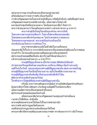 32
อย่ามาหาเราเลย ท่านทั้งหลายจงถือตามเหล่าอมาตย์
ผู้วินิจฉัยคนเก่าว่ากล่าวราชกิจ ตั้งแต่วันนี้ไป
เราจักเจริญสมณธรรมในพระตาหนักชั้นบน ตรัสสั่งดังนี้แล้ว เสด็จขึ้นสู่ปราสาท
เจริญสมณธรรมพระองค์เดียวเท่านั้น. เมื่อกาลล่วงไปอย่างนี้
มหาชนประชุมกันที่พระลานหลวง ไม่เห็นพระมหาสัตว์ ก็กล่าวว่า
พระราชาของพวกเราไม่เหมือนพระองค์เก่า แล้วกล่าวคาถา ๒ คาถาว่า
พระราชาผู้เป็นใหญ่ไม่เหมือนแต่ก่อน เพราะบัดนี้
ไม่ทรงตรวจตราเหล่าคนฟ้ อนรา ไม่ทรงใส่พระทัยเหล่าเพลงขับ
ไม่ทอดพระเนตรสัตว์ทวิบทจตุบาท ไม่ประพาสพระราชอุทยาน
ไม่ทอดพระเนตรหมู่หงส์. พระองค์เป็ นประหนึ่งคนใบ้
ประทับนิ่งเฉยไม่ทรงว่าราชกิจอะไรๆ.
พระราชาทรงมีพระมนัสไม่พัวพันในกามทั้งหลาย
น้อมพระทัยไปในวิเวก ทรงระลึกถึงเหล่าพระปัจเจกพุทธเจ้าผู้คุ้นเคยในราชสกุล
ทรงดาริว่า ใครหนอจักบอกสถานที่อยู่ของพระปัจเจกพุทธเจ้า
ผู้ประกอบด้วยคุณมีศีลเป็นต้น ผู้หากังวลมิได้เหล่านั้นแก่เรา
แล้วทรงเปล่งอุทานด้วยคาถา ๓ คาถาไว้ว่า
ท่านผู้มีปัญญาทั้งหลาย ผู้ใคร่ความสุข มีศีลอันปกปิดแล้ว
ปราศจากเครื่องผูกคือกิเลส หนุ่มก็ตาม แก่ก็ตาม มีตัณหาอันก้าวล่วงแล้ว
อยู่ที่ไหนในวันนี้. ขอนอบน้อมแด่ท่านผู้มีปัญญาเหล่านั้น ผู้แสวงหาคุณใหญ่
ท่านผู้มีปัญญาเหล่าใดเป็นผู้ไม่ขวนขวาย อยู่ในโลกที่มีความขวนขวาย.
ท่านผู้มีปัญญาเหล่านั้นตัดเสีย ซึ่งข่ายแห่งมัจจุซึ่งขึงไว้มั่น
ผู้มีมายาทาลายเสียด้วยญาณไปอยู่
ใครพึงนาเราไปสู่ภูมิที่อยู่แห่งท่านผู้มีปัญญาเหล่านั้น.
ครั้งนั้น พระราชาเสด็จลุกจากบัลลังก์ ทรงเปิดสีหบัญชรด้านทิศอุดร
ผินพระพักตร์ไปทางทิศอุดร ประดิษฐานอัญชลีไว้เหนือพระเศียร.
เมื่อทรงนมัสการพระปัจเจกพุทธเจ้าทั้งหลาย
ผู้ประกอบด้วยคุณอันอุดมเห็นปานนี้.
เมื่อพระมหาสัตว์ทรงเจริญสมณธรรมอยู่บนปราสาทนั่นแล
เวลาล่วงไปสี่เดือน. ลาดับนั้น
พระหฤทัยของพระองค์ได้น้อมไปในบรรพชาอย่างยิ่ง
พระราชนิเวศปรากฏดุจโลกันตนรก
ภพทั้งสามปรากฏแก่พระองค์เหมือนถูกไฟไหม้
พระมหาสัตว์มีพระหฤทัยมุ่งเฉพาะต่อบรรพชา ทรงจินตนาการว่า เมื่อไรหนอ
 