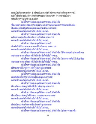 33
กาลเป็ นที่ละกรุงมิถิลา ซึ่งประดับตกแต่งดังพิภพแห่งท้าวสักกเทวราชนี้
แล้วไปสู่ป่าหิมวันต์ทรงเพศบรรพชิต จักมีแก่เรา ทรงคิดฉะนี้แล้ว
ทรงเริ่มพรรณนากรุงมิถิลาว่า
เมื่อไรเราจักละกรุงมิถิลาราชธานี อันมั่งคั่ง
ซึ่งนายช่างผู้ฉลาดจัดการสร้างจาแนกสถานที่เป็นพระราชนิเวศเป็นต้น
ปันส่วนออกเป็นประตูและถนนตามส่วน ออกบวช
ความประสงค์นั้นจักสาเร็จได้เมื่อไรหนอ.
เมื่อไรเราจักละกรุงมิถิลาราชธานี อันมั่งคั่ง
กว้างขวางรุ่งเรืองด้วยประการทั้งปวง ออกบวช
ความประสงค์นั้นจักสาเร็จได้เมื่อไรหนอ.
เมื่อไรเราจักละกรุงมิถิลาราชธานี
อันมั่งคั่งมีกาแพงและหอรบเป็นอันมาก ออกบวช
ความประสงค์นั้นจักสาเร็จได้เมื่อไรหนอ.
เมื่อไรเราจักละกรุงมิถิลาราชธานี อันมั่งคั่ง มีป้ อมและซุ้มประตูมั่นคง
ออกบวช ความประสงค์นั้นจักสาเร็จได้เมื่อไรหนอ.
เมื่อไรเราจักละกรุงมิถิลาราชธานี อันมั่งคั่ง มีทางหลวงตัดไว้เรียบร้อย
ออกบวช ความประสงค์นั้นจักสาเร็จได้เมื่อไรหนอ.
เมื่อไรเราจักละกรุงมิถิลาราชธานี อันมั่งคั่ง
มีร้านตลาดในระหว่างจัดไว้อย่างดี ออกบวช
ความประสงค์นั้นจักสาเร็จได้เมื่อไรหนอ.
เมื่อไรเราจักละกรุงมิถิลาราชธานี อันมั่งคั่ง
เบียดเสียดไปด้วยรถเทียมโคและม้า ออกบวช
ความประสงค์นั้นจักสาเร็จได้เมื่อไรหนอ.
เมื่อไรเราจักละกรุงมิถิลาราชธานี อันมั่งคั่ง
มีระเบียบแห่งหมู่ไม้ในที่เที่ยวสาราญ ออกบวช
ความประสงค์นั้นจักสาเร็จได้เมื่อไรหนอ.
เมื่อไรเราจักละกรุงมิถิลาราชธานี อันมั่งคั่ง
มีระเบียบแห่งหมู่ไม้ในพระราชอุทยาน ออกบวช
ความประสงค์นั้นจักสาเร็จได้เมื่อไรหนอ.
เมื่อไรเราจักละกรุงมิถิลาราชธานี อันมั่งคั่ง
มีระเบียบแห่งปราสาทอันประเสริฐ ออกบวช
ความประสงค์นั้นจักสาเร็จได้เมื่อไรหนอ.
เมื่อไรเราจักละกรุงมิถิลาราชธานี อันมั่งคั่ง มีปราการสามชั้น
 