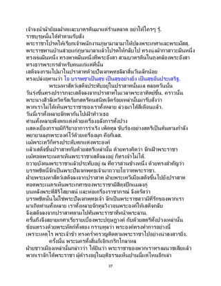 37
เจ้าจงนาผ้าย้อมฝาดและบาตรดินมาแต่ร้านตลาด อย่าให้ใครๆ รู้.
ราชบุรุษนั้นได้ทาตามรับสั่ง
พระราชาโปรดให้เรียกเจ้าพนักงานภูษามาลามาให้ปลงพระเกศาและพระมัสสุ.
พระราชทานบ้านส่วยแก่ภูษามาลาแล้วโปรดให้กลับไป ทรงนุ่งผ้ากาสาวะผืนหนึ่ง
ทรงห่มผืนหนึ่ง ทรงพาดผืนหนึ่งที่พระอังสา สวมบาตรดินในถุงคล้องพระอังสา
ทรงธารพระกรสาหรับคนแก่แต่ที่นั้น
เสด็จจงกรมไปมาในปราสาทด้วยปัจเจกพุทธลีลาสิ้นวันเล็กน้อย
ทรงเปล่งอุทานว่า โอ บรรพชาเป็ นสุข เป็ นสุขอย่างยิ่ง เป็ นสุขอันประเสริฐ.
พระมหาสัตว์เสด็จประทับอยู่ในปราสาทนั้นแล ตลอดวันนั้น
วันรุ่งขึ้นทรงปรารภจะเสด็จลงจากปราสาทในเวลาพระอาทิตย์ขึ้น. คราวนั้น
พระนางสีวลีเทวีตรัสเรียกสตรีคนสนิทเจ็ดร้อยเหล่านั้นมารับสั่งว่า
พวกเราไม่ได้เห็นพระราชาของเราทั้งหลาย ล่วงมาได้สี่เดือนแล้ว.
วันนี้เราทั้งหลายจักพากันไปเฝ้ าท้าวเธอ
ท่านทั้งหลายพึงตกแต่งด้วยเครื่องอลังการทั้งปวง
แสดงเยื้องกรายมีกิริยาอาการร่าเริง เพ็ดทูล ขับร้องอย่างสตรีเป็นต้นตามกาลัง
พยายามผูกพระองค์ไว้ด้วยเครื่องผูก คือกิเลส.
แม้พระเทวีก็ทรงประดับตกแต่งพระองค์
แล้วเสด็จขึ้นปราสาทกับด้วยสตรีเหล่านั้น ด้วยทรงคิดว่า จักเฝ้ าพระราชา
แม้ทอดพระเนตรเห็นพระราชาเสด็จลงอยู่ ก็ทรงจาไม่ได้.
ถวายบังคมพระราชาแล้วประทับอยู่ ณ ที่ควรส่วนข้างหนึ่ง ด้วยทรงสาคัญว่า
บรรพชิตนี้จักเป็นพระปัจเจกพุทธเจ้ามาถวายโอวาทพระราชา.
ฝ่ายพระมหาสัตว์เสด็จลงจากปราสาท ฝ่ายพระเทวีเมื่อเสด็จขึ้นไปยังปราสาท
ทอดพระเนตรเห็นพระเกศาของพระราชามีสีดุจปีกแมลงภู่
บนหลังพระที่สิริไสยาสน์ และห่อเครื่องราชาภรณ์ จึงตรัสว่า
บรรพชิตนั้นไม่ใช่พระปัจเจกพุทธเจ้า จักเป็นพระราชสวามีที่รักของพวกเรา
มาเถิดท่านทั้งหลาย เราทั้งหลายจักทูลวิงวอนพระองค์ให้เสด็จกลับ
จึงเสด็จลงจากปราสาทตามไปทันพระราชาที่หน้าพระลาน.
ครั้นถึงจึงสยายเกศาเรี่ยรายเบื้องพระปฤษฎางค์ กับด้วยสตรีทั้งปวงเหล่านั้น
ข้อนทรวงด้วยพระหัตถ์ทั้งสอง กราบทูลว่า พระองค์ทรงทาการอย่างนี้
เพราะเหตุไร พระเจ้าข้า ทรงคร่าครวญติดตามพระราชาไปอย่างน่าสงสารยิ่ง.
ครั้งนั้น พระนครทั้งสิ้นก็เอิกเกริกโกลาหล
ฝ่ายชาวเมืองเหล่านั้นกล่าวว่า ได้ยินว่า พระราชาของพวกเราทรงผนวชเสียแล้ว
พวกเราจักได้พระราชา ผู้ดารงอยู่ในยุติธรรมเห็นปานนี้แต่ไหนอีกเล่า
 