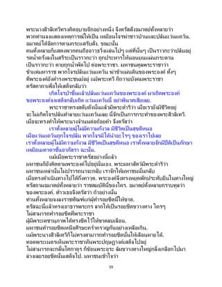 39
พระนางสีวลีเทวีทรงคิดอุบายอีกอย่างหนึ่ง จึงตรัสสั่งอมาตย์ทั้งหลายว่า
พวกท่านจงแสดงเหตุการณ์ให้เป็น เหมือนโจรฆ่าชาวบ้านและปล้นแว่นแคว้น.
อมาตย์ได้จัดการตามกระแสรับสั่ง. ขณะนั้น
คนทั้งหลายก็แสดงพวกคนถืออาวุธวิ่งแล่นไปๆ แต่ที่นั้นๆ เป็ นราวกะว่าปล้นอยู่
รดน้าครั่งลงในสรีระเป็นราวกะว่า ถูกประหารให้นอนบนแผ่นกระดาน
เป็นราวกะว่า ตายถูกน้าพัดไป ต่อพระราชา. มหาชนทูลพระราชาว่า
ข้าแต่มหาราช พวกโจรปล้นแว่นแคว้น ฆ่าข้าแผ่นดินของพระองค์ ทั้งๆ
ที่พระองค์ยังดารงพระชนม์อยู่ แม้พระเทวี ก็ถวายบังคมพระราชา
ตรัสคาถาเพื่อให้เสด็จกลับว่า
เกิดโจรป่าขึ้นแล้วปล้นแว่นแคว้นของพระองค์ มาเถิดพระองค์
ขอพระองค์จงเสด็จกลับเถิด แว่นแคว้นนี้ อย่าพินาศเสียเลย.
พระราชาทรงสดับดังนั้นแล้วมีพระดาริว่า เมื่อเรายังมีชีวิตอยู่
จะไม่เกิดโจรปล้นทาลายแว่นแคว้นเลย นี้จักเป็นการกระทาของพระสีวลิเทวี.
เมื่อจะทรงทาให้พระนางจานนต่อถ้อยคา จึงตรัสว่า
เราทั้งหลายผู้ไม่มีความกังวล มีชีวิตเป็นสุขดีหนอ
เมื่อแว่นแคว้นถูกโจรปล้น พวกโจรมิได้นาอะไรๆ ของเราไปเลย
เราทั้งหลายผู้ไม่มีความกังวล มีชีวิตเป็นสุขดีหนอ เราทั้งหลายจักมีปีติเป็นภักษา
เหมือนเทวดาชั้นอาภัสรา ฉะนั้น.
แม้เมื่อพระราชาตรัสอย่างนี้แล้ว
มหาชนก็ยังติดตามพระองค์ไปอยู่นั่นเอง. พระมหาสัตว์มีพระดาริว่า
มหาชนเหล่านั้นไม่ปรารถนาจะกลับ เราจักให้มหาชนนั้นกลับ
เมื่อทรงดาเนินทางไปได้กึ่งคาวุต. พระองค์จึงทรงหยุดพักประทับยืนในทางใหญ่
ตรัสถามอมาตย์ทั้งหลายว่า ราชสมบัตินี้ของใคร. อมาตย์ทั้งหลายกราบทูลว่า
ของพระองค์. ท้าวเธอจึงตรัสว่า ถ้าอย่างนั้น
ท่านทั้งหลายจงลงราชทัณฑ์แก่ผู้ทารอยขีดนี้ให้ขาด.
ตรัสฉะนี้แล้วทรงเอาธารพระกร ลากให้เป็ นรอยขีดขวางทาง ใครๆ
ไม่สามารถทารอยขีดที่พระราชา
ผู้มีพระเดชานุภาพได้ทรงขีดไว้ให้ขาดลบเลือน.
มหาชนทารอยขีดเหนือศีรษะคร่าครวญกันอย่างเหลือเกิน.
แม้พระนางสีวลีเทวีก็ไม่ทรงสามารถทารอยขีดนั้นให้เลือนหายได้.
ทอดพระเนตรเห็นพระราชาหันพระปฤษฏางค์เสด็จไปอยู่
ไม่สามารถจะกลั้นโศกาดูร ก็ข้อนพระอุระ ล้มขวางทางใหญ่กลิ้งเกลือกไปมา
ล่วงเลยรอยขีดนั้นเสด็จไป. มหาชนเข้าใจว่า
 