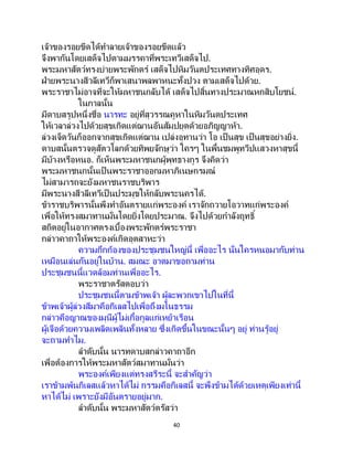 40
เจ้าของรอยขีดได้ทาลายเจ้าของรอยขีดแล้ว
จึงพากันโดยเสด็จไปตามมรรคาที่พระเทวีเสด็จไป.
พระมหาสัตว์ทรงบ่ายพระพักตร์ เสด็จไปหิมวันตประเทศทางทิศอุดร.
ฝ่ายพระนางสีวลีเทวีก็พาเสนาพลพาหนะทั้งปวง ตามเสด็จไปด้วย.
พระราชาไม่อาจที่จะให้มหาชนกลับได้ เสด็จไปสิ้นทางประมาณหกสิบโยชน์.
ในกาลนั้น
มีดาบสรูปหนึ่งชื่อ นารทะ อยู่ที่สุวรรณคูหาในหิมวันตประเทศ
ให้เวลาล่วงไปด้วยสุขเกิดแต่ฌานอันสัมปยุตด้วยอภิญญาห้า.
ล่วงเจ็ดวันก็ออกจากสุขเกิดแต่ฌาน เปล่งอุทานว่า โอ เป็ นสุข เป็นสุขอย่างยิ่ง.
ดาบสนั้นตรวจดูสัตวโลกด้วยทิพยจักษุว่า ใครๆ ในพื้นชมพูทวีปแสวงหาสุขนี้
มีบ้างหรือหนอ. ก็เห็นพระมหาชนกผู้พุทธางกูร จึงคิดว่า
พระมหาชนกนั้นเป็ นพระราชาออกมหาภิเนษกรมณ์
ไม่สามารถจะยังมหาชนราชบริพาร
มีพระนางสีวลีเทวีเป็ นประมุขให้กลับพระนครได้.
ข้าราชบริพารนั้นพึงทาอันตรายแก่พระองค์ เราจักถวายโอวาทแก่พระองค์
เพื่อให้ทรงสมาทานมั่นโดยยิ่งโดยประมาณ. จึงไปด้วยกาลังฤทธิ์
สถิตอยู่ในอากาศตรงเบื้องพระพักตร์พระราชา
กล่าวคาถาให้พระองค์เกิดอุตสาหะว่า
ความกึกก้องของประชุมชนใหญ่นี้ เพื่ออะไร นั่นใครหนอมากับท่าน
เหมือนเล่นกันอยู่ในบ้าน. สมณะ อาตมาขอถามท่าน
ประชุมชนนี้แวดล้อมท่านเพื่ออะไร.
พระราชาตรัสตอบว่า
ประชุมชนนี้ตามข้าพเจ้า ผู้ละพวกเขาไปในที่นี้
ข้าพเจ้าผู้ล่วงสีมาคือกิเลสไปเพื่อถึงมโนธรรม
กล่าวคือญาณของมุนีผู้ไม่เกื้อกูลแก่เหย้าเรือน
ผู้เจือด้วยความเพลิดเพลินทั้งหลาย ซึ่งเกิดขึ้นในขณะนั้นๆ อยู่ ท่านรู้อยู่
จะถามทาไม.
ลาดับนั้น นารทดาบสกล่าวคาถาอีก
เพื่อต้องการให้พระมหาสัตว์สมาทานมั่นว่า
พระองค์เพียงแต่ทรงสรีระนี้ จะสาคัญว่า
เราข้ามพ้นกิเลสแล้วหาได้ไม่ กรรมคือกิเลสนี้ จะพึงข้ามได้ด้วยเหตุเพียงเท่านี้
หาได้ไม่ เพราะยังมีอันตรายอยู่มาก.
ลาดับนั้น พระมหาสัตว์ตรัสว่า
 