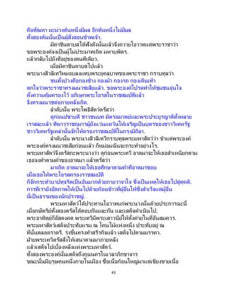 43
คือตัณหา มะม่วงต้นหนึ่งมีผล อีกต้นหนึ่งไม่มีผล
ทั้งสองต้นนั้นเป็ นผู้สั่งสอนข้าพเจ้า.
มิคาชินดาบสได้ฟังดังนั้นแล้วจึงถวายโอวาทแด่พระราชาว่า
ขอพระองค์จงเป็นผู้ไม่ประมาทเถิด มหาบพิตร.
แล้วกลับไปยังที่อยู่ของตนทีเดียว.
เมื่อมิคาชินดาบสไปแล้ว
พระนางสีวลีเทวีหมอบลงแทบพระยุคลบาทของพระราชา กราบทูลว่า
ชนทั้งปวงคือกองช้าง กองม้า กองรถ กองเดินเท้า
ตกใจว่าพระราชาทรงผนวชเสียแล้ว. ขอพระองค์โปรดทาให้ชุมชนอุ่นใจ
ตั้งความคุ้มครองไว้ อภิเษกพระโอรสในราชสมบัติแล้ว
จึงทรงผนวชต่อภายหลังเถิด.
ลาดับนั้น พระโพธิสัตว์ตรัสว่า
ดูก่อนปชาบดี ชาวชนบท มิตรอมาตย์และพระประยูรญาติทั้งหลาย
เราสละแล้ว ทีฆาวุราชกุมารผู้ยังแว่นแคว้นให้เจริญเป็นบุตรของชาววิเทหรัฐ
ชาววิเทหรัฐเหล่านั้นจักให้ครองราชสมบัติในกรุงมิถิลา.
ลาดับนั้น พระนางสีวลีเทวีกราบทูลพระมหาสัตว์ว่า ข้าแต่พระองค์
พระองค์ทรงผนวชเสียก่อนแล้ว ก็หม่อมฉันจะกระทาอย่างไร.
พระมหาสัตว์จึงตรัสกะพระนางว่า ดูก่อนพระเทวี อาตมาจะให้เธอสาเหนียกตาม
เธอจงทาตามคาของอาตมา แล้วตรัสว่า
มาเถิด อาตมาจะให้เธอศึกษาตามคาที่อาตมาชอบ
เมื่อเธอให้พระโอรสครองราชสมบัติ
ก็จักกระทาบาปทุจริตเป็ นอันมากด้วยกายวาจาใจ ซึ่งเป็ นเหตุให้เธอไปสู่ทุคติ.
การที่เรายังอัตภาพให้เป็ นไปด้วยก้อนข้าวที่ผู้อื่นให้ซึ่งสาเร็จแต่ผู้อื่น
นี้เป็นธรรมของนักปราชญ์.
พระมหาสัตว์ได้ประทานโอวาทแก่พระนางนั้นด้วยประการฉะนี้
เมื่อกษัตริย์ทั้งสองตรัสโต้ตอบกันและกัน และเสด็จดาเนินไป.
พระอาทิตย์ก็อัสดงคต พระเทวีมีพระเสาวนีย์ให้ตั้งค่ายในที่อันสมควร.
พระมหาสัตว์เสด็จประทับแรม ณ โคนไม้แห่งหนึ่ง ประทับอยู่ ณ
ที่นั้นตลอดราตรี. รุ่งขึ้นทรงทาสรีรกิจแล้ว เสด็จไปตามมรรคา.
ฝ่ายพระเทวีตรัสสั่งให้เสนาตามมาภายหลัง
แล้วเสด็จไปเบื้องหลังแห่งพระมหาสัตว์.
ทั้งสองพระองค์นั้นเสด็จถึงถูนนครในเวลาภิกขาจาร
ขณะนั้นมีบุรุษคนหนึ่งภายในเมือง ซื้อเนื้อก้อนใหญ่มาแต่เขียงขายเนื้อ
 