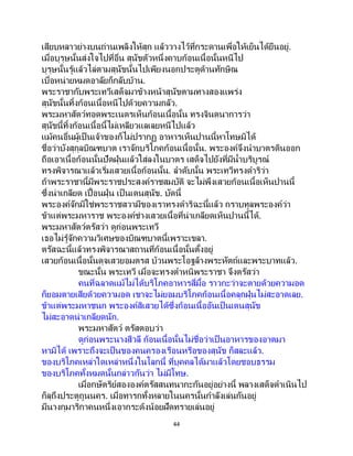 44
เสียบหลาวย่างบนถ่านเพลิงให้สุก แล้ววางไว้ที่กระดานเพื่อให้เย็นได้ยืนอยู่.
เมื่อบุรุษนั้นส่งใจไปที่อื่น สุนัขตัวหนึ่งคาบก้อนเนื้อนั้นหนีไป
บุรุษนั้นรู้แล้วไล่ตามสุนัขนั้นไปเพียงนอกประตูด้านทักษิณ
เบื่อหน่ายหมดอาลัยก็กลับบ้าน.
พระราชากับพระเทวีเสด็จมาข้างหน้าสุนัขตามทางสองแพร่ง
สุนัขนั้นทิ้งก้อนเนื้อหนีไปด้วยความกลัว.
พระมหาสัตว์ทอดพระเนตรเห็นก้อนเนื้อนั้น ทรงจินตนาการว่า
สุนัขนี้ทิ้งก้อนเนื้อนี้ไม่เหลียวแลเลยหนีไปแล้ว
แม้คนอื่นผู้เป็ นเจ้าของก็ไม่ปรากฏ อาหารเห็นปานนี้หาโทษมิได้
ชื่อว่าบังสุกุลบิณฑบาต เราจักบริโภคก้อนเนื้อนั้น. พระองค์จึงนาบาตรดินออก
ถือเอาเนื้อก้อนนั้นปัดฝุ่นแล้วใส่ลงในบาตร เสด็จไปยังที่มีน้าบริบูรณ์
ทรงพิจารณาแล้วเริ่มเสวยเนื้อก้อนนั้น. ลาดับนั้น พระเทวีทรงดาริว่า
ถ้าพระราชานี้มีพระราชประสงค์ราชสมบัติ จะไม่พึงเสวยก้อนเนื้อเห็นปานนี้
ซึ่งน่าเกลียด เปื้อนฝุ่น เป็ นเดนสุนัข. บัดนี้
พระองค์จักมิใช่พระราชสวามีของเราทรงดาริฉะนี้แล้ว กราบทูลพระองค์ว่า
ข้าแต่พระมหาราช พระองค์ช่างเสวยเนื้อที่น่าเกลียดเห็นปานนี้ได้.
พระมหาสัตว์ตรัสว่า ดูก่อนพระเทวี
เธอไม่รู้จักความวิเศษของบิณฑบาตนี้เพราะเขลา.
ตรัสฉะนี้แล้วทรงพิจารณาสถานที่ก้อนเนื้อนั้นตั้งอยู่
เสวยก้อนเนื้อนั้นดุจเสวยอมตรส บ้วนพระโอฐล้างพระหัตถ์และพระบาทแล้ว.
ขณะนั้น พระเทวี เมื่อจะทรงตาหนิพระราชา จึงตรัสว่า
คนที่ฉลาดแม้ไม่ได้บริโภคอาหารสี่มื้อ ราวกะว่าจะตายด้วยความอด
ก็ยอมตายเสียด้วยความอด เขาจะไม่ยอมบริโภคก้อนเนื้อคลุกฝุ่นไม่สะอาดเลย.
ข้าแต่พระมหาชนก พระองค์สิเสวยได้ซึ่งก้อนเนื้ออันเป็ นเดนสุนัข
ไม่สะอาดน่าเกลียดนัก.
พระมหาสัตว์ ตรัสตอบว่า
ดูก่อนพระนางสีวลี ก้อนเนื้อนั้นไม่ชื่อว่าเป็ นอาหารของอาตมา
หามิได้ เพราะถึงจะเป็นของคนครองเรือนหรือของสุนัข ก็สละแล้ว.
ของบริโภคเหล่าใดเหล่าหนึ่งในโลกนี้ ที่บุคคลได้มาแล้วโดยชอบธรรม
ของบริโภคทั้งหมดนั้นกล่าวกันว่า ไม่มีโทษ.
เมื่อกษัตริย์สององค์ตรัสสนทนากะกันอยู่อย่างนี้ พลางเสด็จดาเนินไป
ก็ลุถึงประตูถูนนคร. เมื่อทารกทั้งหลายในนครนั้นกาลังเล่นกันอยู่
มีนางกุมาริกาคนหนึ่งเอากระด้งน้อยฝัดทรายเล่นอยู่
 