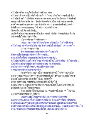 45
กาไลอันหนึ่งสวมอยู่ในข้อมือข้างหนึ่งของนาง
กาไลสองอันสวมอยู่ในข้อมือข้างหนึ่ง กาไลสองอันนั้นกระทบกันมีเสียง
กาไลอีกอันหนึ่งไม่มีเสียง. พระราชาทรงทราบเหตุนั้น มีพระดาริว่า บัดนี้
พระนางสีวลีตามหลังเรามา ขึ้นชื่อว่า สตรีย่อมเป็ นมลทินของบรรพชิต.
ชนทั้งหลายเห็นนางตามเรามา จักติเตียนเราว่า บรรพชิตนี้แม้บวชแล้ว
ก็ยังไม่สามารถจะละภรรยาได้. ถ้านางกุมารีนี้ฉลาด
จักพูดถึงเหตุให้นางสีวลีกลับ.
เราจักฟังถ้อยคาของนางกุมารีนี้แล้วส่งนางสีวลีกลับ. มีพระดาริฉะนี้แล้ว
เสด็จเข้าไปใกล้นางกุมารีนั้น.
เมื่อจะตรัสถามจึงตรัสคาถาว่า
แน่ะนางกุมาริกาผู้ยังนอนกับแม่ ผู้ประดับกาไลมือเป็นนิตย์
กาไลมือของเจ้าข้างหนึ่งมีเสียงดัง อีกข้างหนึ่งไม่มีเสียงดัง เพราะเหตุไร.
นางกุมาริกากล่าวว่า
ข้าแต่พระสมณะ เสียงเกิดแต่กาไลสองอัน
ที่สวมอยู่ในข้อมือของข้าพเจ้านี้กระทบกัน.
ความที่กาไลทั้งสองกระทบกันนั้นเป็ นเหตุแห่งเสียง.
กาไลอันหนึ่งที่สวมอยู่ในข้อมือของข้าพเจ้านี้นั้น ไม่มีอันที่สอง จึงไม่ส่งเสียง.
เป็นเหมือนนักปราชญ์สงบนิ่งอยู่ บุคคลสองคนก็วิวาทกัน
คนเดียวจักวิวาทกับใครเล่า. ท่านผู้ใคร่ต่อสวรรค์
จงชอบความเป็ นผู้อยู่คนเดียวเถิด.
ก็แลครั้นกล่าวอย่างนี้แล้ว นางกุมาริกานั้นได้กล่าวอย่างนี้อีก
คือกล่าวสอนพระมหาสัตว์ว่า ข้าแต่พระผู้เป็นเจ้า ธรรมดาสมณะทั้งหลาย
ย่อมจะไม่พาแม้น้องสาวเที่ยวไปเลย แต่เหตุไร
ท่านจึงพาภริยาซึ่งทรงรูปอันอุดมเห็นปานนี้เที่ยวไป
ภริยานี้จักทาอันตรายแก่ท่าน ท่านจงนาภริยานี้ออกไปอยู่ผู้เดียวเท่านั้น
บาเพ็ญสมณธรรมให้สมควรเถิด.
พระมหาสัตว์ได้สดับคาของกุมาริกาสาวนั้นแล้ว ทรงได้ปัจจัย
เมื่อจะตรัสกับพระเทวี จึงตรัสว่า
แน่ะสีวลี เธอได้ยินคาถาที่นางกุมาริกากล่าวแล้วหรือ
นางกุมาริกาเป็ นเพียงชั้นสาวใช้มาติเตียนเรา. ความที่เราทั้งสองประพฤติ
คืออาตมาเป็นบรรพชิต เธอเป็นสตรีเดินตามกันมา ย่อมเป็นเหตุแห่งครหา.
มรรคาสองแพร่งนี้ อันเราทั้งสองผู้เดินทางจงแยกกันไป. เธอจงถือเอาทางหนึ่งไป
อาตมาก็จะถือเอาทางอื่นอีกทางหนึ่งไป. เธออย่าเรียกอาตมาว่า
 