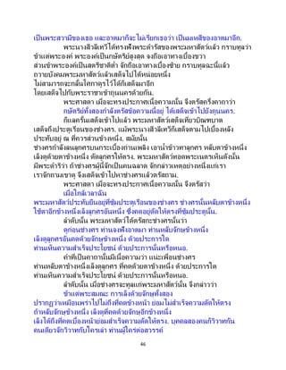 46
เป็นพระสวามีของเธอ และอาตมาก็จะไม่เรียกเธอว่า เป็นมเหสีของอาตมาอีก.
พระนางสีวลีเทวีได้ทรงฟังพระดารัสของพระมหาสัตว์แล้ว กราบทูลว่า
ข้าแต่พระองค์ พระองค์เป็นกษัตริย์สูงสุด จงถือเอาทางเบื้องขวา
ส่วนข้าพระองค์เป็นสตรีชาติต่า จักถือเอาทางเบื้องซ้าย กราบทูลฉะนี้แล้ว
ถวายบังคมพระมหาสัตว์แล้วเสด็จไปได้หน่อยหนึ่ง
ไม่สามารถจะกลั้นโศกาดูรไว้ได้ก็เสด็จมาอีก
โดยเสด็จไปกับพระราชาเข้าถูนนครด้วยกัน.
พระศาสดา เมื่อจะทรงประกาศเนื้อความนั้น จึงตรัสครึ่งคาถาว่า
กษัตริย์ทั้งสองกาลังตรัสข้อความนี้อยู่ ได้เสด็จเข้าไปยังถูนนคร.
ก็แลครั้นเสด็จเข้าไปแล้ว พระมหาสัตว์เสด็จเที่ยวบิณฑบาต
เสด็จถึงประตูเรือนของช่างศร. แม้พระนางสีวลีเทวีก็เสด็จตามไปเบื้องหลัง
ประทับอยู่ ณ ที่ควรส่วนข้างหนึ่ง. สมัยนั้น
ช่างศรกาลังลนลูกศรบนกระเบื้องถ่านเพลิง เอาน้าข้าวทาลูกศร หลับตาข้างหนึ่ง
เล็งดูด้วยตาข้างหนึ่ง ดัดลูกศรให้ตรง. พระมหาสัตว์ทอดพระเนตรเห็นดังนั้น
มีพระดาริว่า ถ้าช่างศรผู้นี้จักเป็ นคนฉลาด จักกล่าวเหตุอย่างหนึ่งแก่เรา
เราจักถามเขาดู จึงเสด็จเข้าไปหาช่างศรแล้วตรัสถาม.
พระศาสดา เมื่อจะทรงประกาศเนื้อความนั้น จึงตรัสว่า
เมื่อใกล้เวลาฉัน
พระมหาสัตว์ประทับยืนอยู่ที่ซุ้มประตูเรือนของช่างศร ช่างศรนั้นหลับตาข้างหนึ่ง
ใช้ตาอีกข้างหนึ่งเล็งลูกศรอันหนึ่ง ซึ่งคดอยู่ดัดให้ตรงที่ซุ้มประตูนั้น.
ลาดับนั้น พระมหาสัตว์ได้ตรัสกะช่างศรนั้นว่า
ดูก่อนช่างศร ท่านจงฟังอาตมา ท่านหลับจักษุข้างหนึ่ง
เล็งดูลูกศรอันคดด้วยจักษุข้างหนึ่ง ด้วยประการใด
ท่านเห็นความสาเร็จประโยชน์ ด้วยประการนั้นหรือหนอ.
คาที่เป็นคาถานั้นมีเนื้อความว่า แน่ะเพื่อนช่างศร
ท่านหลับตาข้างหนึ่งเล็งดูลูกศร ที่คดด้วยตาข้างหนึ่ง ด้วยประการใด
ท่านเห็นความสาเร็จประโยชน์ ด้วยประการนั้นหรือหนอ.
ลาดับนั้น เมื่อช่างศรจะทูลแก่พระมหาสัตว์นั้น จึงกล่าวว่า
ข้าแต่พระสมณะ การเล็งด้วยจักษุทั้งสอง
ปรากฏว่าเหมือนพร่าไปไม่ถึงที่คดข้างหน้า ย่อมไม่สาเร็จความดัดให้ตรง
ถ้าหลับจักษุข้างหนึ่ง เล็งดูที่คดด้วยจักษุอีกข้างหนึ่ง
เล็งได้ถึงที่คดเบื้องหน้าย่อมสาเร็จความดัดให้ตรง. บุคคลสองคนก็วิวาทกัน
คนเดียวจักวิวาทกับใครเล่า ท่านผู้ใคร่ต่อสวรรค์
 
