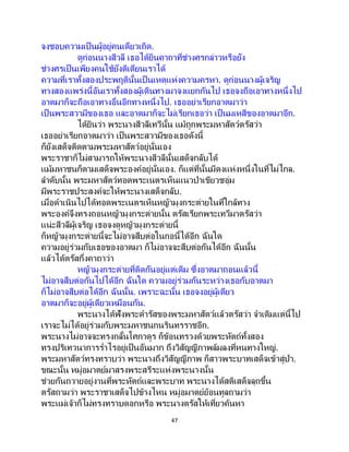 47
จงชอบความเป็ นผู้อยู่คนเดียวเถิด.
ดูก่อนนางสีวลี เธอได้ยินคาถาที่ช่างศรกล่าวหรือยัง
ช่างศรเป็นเพียงคนใช้ยังติเตียนเราได้
ความที่เราทั้งสองประพฤตินั้นเป็ นเหตุแห่งความครหา. ดูก่อนนางผู้เจริญ
ทางสองแพร่งนี้อันเราทั้งสองผู้เดินทางมาจงแยกกันไป เธอจงถือเอาทางหนึ่งไป
อาตมาก็จะถือเอาทางอื่นอีกทางหนึ่งไป. เธออย่าเรียกอาตมาว่า
เป็นพระสวามีของเธอ และอาตมาก็จะไม่เรียกเธอว่า เป็นมเหสีของอาตมาอีก.
ได้ยินว่า พระนางสีวลีเทวีนั้น แม้ถูกพระมหาสัตว์ตรัสว่า
เธออย่าเรียกอาตมาว่า เป็นพระสวามีของเธอดังนี้
ก็ยังเสด็จติดตามพระมหาสัตว์อยู่นั่นเอง
พระราชาก็ไม่สามารถให้พระนางสีวลีนั้นเสด็จกลับได้
แม้มหาชนก็ตามเสด็จพระองค์อยู่นั่นเอง. ก็แต่ที่นั้นมีดงแห่งหนึ่งในที่ไม่ไกล.
ลาดับนั้น พระมหาสัตว์ทอดพระเนตรเห็นแนวป่าเขียวชอุ่ม
มีพระราชประสงค์จะให้พระนางเสด็จกลับ.
เมื่อดาเนินไปได้ทอดพระเนตรเห็นหญ้ามุงกระต่ายในที่ใกล้ทาง
พระองค์จึงทรงถอนหญ้ามุงกระต่ายนั้น ตรัสเรียกพระเทวีมาตรัสว่า
แน่ะสีวลีผู้เจริญ เธอจงดูหญ้ามุงกระต่ายนี้
ก็หญ้ามุงกระต่ายนี้จะไม่อาจสืบต่อในกอนี้ได้อีก ฉันใด
ความอยู่ร่วมกับเธอของอาตมา ก็ไม่อาจจะสืบต่อกันได้อีก ฉันนั้น
แล้วได้ตรัสกึ่งคาถาว่า
หญ้ามุงกระต่ายที่ติดกันอยู่แต่เดิม ซึ่งอาตมาถอนแล้วนี้
ไม่อาจสืบต่อกันไปได้อีก ฉันใด ความอยู่ร่วมกันระหว่างเธอกับอาตมา
ก็ไม่อาจสืบต่อได้อีก ฉันนั้น. เพราะฉะนั้น เธอจงอยู่ผู้เดียว
อาตมาก็จะอยู่ผู้เดียวเหมือนกัน.
พระนางได้ฟังพระดารัสของพระมหาสัตว์แล้วตรัสว่า จาเดิมแต่นี้ไป
เราจะไม่ได้อยู่ร่วมกับพระมหาชนกนรินทรราชอีก.
พระนางไม่อาจจะทรงกลั้นโศกาดูร ก็ข้อนทรวงด้วยพระหัตถ์ทั้งสอง
ทรงปริเทวนาการร่าไรอยู่เป็นอันมาก ถึงวิสัญญีภาพล้มลงที่หนทางใหญ่.
พระมหาสัตว์ทรงทราบว่า พระนางถึงวิสัญญีภาพ ก็สาวพระบาทเสด็จเข้าสู่ป่า.
ขณะนั้น หมู่อมาตย์มาสรงพระสรีระแห่งพระนางนั้น
ช่วยกันถวายอยู่งานที่พระหัตถ์และพระบาท พระนางได้สติเสด็จลุกขึ้น
ตรัสถามว่า พระราชาเสด็จไปข้างไหน หมู่อมาตย์ย้อนทูลถามว่า
พระแม่เจ้าก็ไม่ทรงทราบดอกหรือ พระนางตรัสให้เที่ยวค้นหา
 
