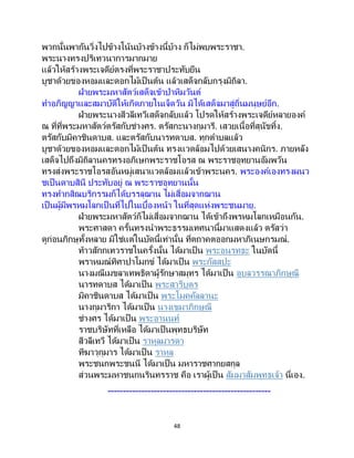 48
พวกนั้นพากันวิ่งไปข้างโน้นบ้างข้างนี้บ้าง ก็ไม่พบพระราชา.
พระนางทรงปริเทวนาการมากมาย
แล้วให้สร้างพระเจดีย์ตรงที่พระราชาประทับยืน
บูชาด้วยของหอมและดอกไม้เป็นต้น แล้วเสด็จกลับกรุงมิถิลา.
ฝ่ายพระมหาสัตว์เสด็จเข้าป่าหิมวันต์
ทาอภิญญาและสมาบัติให้เกิดภายในเจ็ดวัน มิได้เสด็จมาสู่ถิ่นมนุษย์อีก.
ฝ่ายพระนางสีวลีเทวีเสด็จกลับแล้ว โปรดให้สร้างพระเจดีย์หลายองค์
ณ ที่ที่พระมหาสัตว์ตรัสกับช่างศร. ตรัสกะนางกุมารี. เสวยเนื้อที่สุนัขทิ้ง.
ตรัสกับมิคาชินดาบส. และตรัสกับนารทดาบส. ทุกตาบลแล้ว
บูชาด้วยของหอมและดอกไม้เป็นต้น ทรงแวดล้อมไปด้วยเสนางคนิกร. ภายหลัง
เสด็จไปถึงมิถิลานครทรงอภิเษกพระราชโอรส ณ พระราชอุทยานอัมพวัน
ทรงส่งพระราชโอรสอันหมู่เสนาแวดล้อมแล้วเข้าพระนคร. พระองค์เองทรงผนว
ชเป็นดาบสินี ประทับอยู่ ณ พระราชอุทยานนั้น
ทรงทากสิณบริกรรมก็ได้บรรลุฌาน ไม่เสื่อมจากฌาน
เป็นผู้มีพรหมโลกเป็ นที่ไปในเบื้องหน้า ในที่สุดแห่งพระชนมายุ.
ฝ่ายพระมหาสัตว์ก็ไม่เสื่อมจากฌาน ได้เข้าถึงพรหมโลกเหมือนกัน.
พระศาสดา ครั้นทรงนาพระธรรมเทศนานี้มาแสดงแล้ว ตรัสว่า
ดูก่อนภิกษุทั้งหลาย มิใช่แต่ในบัดนี้เท่านั้น ที่ตถาคตออกมหาภิเนษกรมณ์.
ท้าวสักกเทวราชในครั้งนั้น ได้มาเป็น พระอนุรุทธะ ในบัดนี้
พราหมณ์ทิศาปาโมกข์ ได้มาเป็น พระกัสสปะ
นางมณีเมขลาเทพธิดาผู้รักษาสมุทร ได้มาเป็น อุบลวรรณาภิกษุณี
นารทดาบส ได้มาเป็น พระสารีบุตร
มิคาชินดาบส ได้มาเป็น พระโมคคัลลานะ
นางกุมาริกา ได้มาเป็น นางเขมาภิกษุณี
ช่างศร ได้มาเป็น พระอานนท์
ราชบริษัทที่เหลือ ได้มาเป็นพุทธบริษัท
สีวลีเทวี ได้มาเป็น ราหุลมารดา
ทีฆาวุกุมาร ได้มาเป็ น ราหุล
พระชนกพระชนนี ได้มาเป็น มหาราชศากยสกุล
ส่วนพระมหาชนกนรินทรราช คือ เราผู้เป็ น สัมมาสัมพุทธเจ้า นี่เอง.
-----------------------------------------------------
 