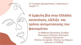 Η έμφυλη βία στην Ελλάδα:
κατανόηση, εξέλιξη και
τρόποι αντιμετώπισης του
φαινομένου
4ο Γυμνάσιο Αργυρούπολης « Αργοναύτες »
Τμήμα Γ΄4
1o Μαθητικό Πανελλήνιο Συνέδριο
Κοινωνικών-Πολιτικών Επιστημών
«Ενεργός Πολιτειότητα.
Πολίτης στο Σχολείο -Πολίτης του Κόσμου»
Ιωάννινα, 5-7/4/2024
 