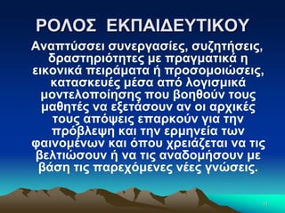 ΡΟΛΟΣ ΕΚΠΑΙΔΕΥΤΙΚΟΥ
Αναπτύσσει συνεργασίες, συζητήσεις,
δραστηριότητες με πραγματικά η
εικονικά πειράματα ή προσομοιώσεις,
κατασκευές μέσα από λογισμικά
μοντελοποίησης που βοηθούν τους
μαθητές να εξετάσουν αν οι αρχικές
τους απόψεις επαρκούν για την
πρόβλεψη και την ερμηνεία των
φαινομένων και όπου χρειάζεται να τις
βελτιώσουν ή να τις αναδομήσουν με
βάση τις παρεχόμενες νέες γνώσεις.
11
 