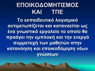 ΕΠΟΙΚΟΔΟΜΗΤΙΣΜΟΣ
ΚΑΙ ΤΠΕ
Το εκπαιδευτικό λογισμικό
αντιμετωπίζεται και κατανοείται ως
ένα γνωστικό εργαλείο το οποίο θα
προάγει την εμπλοκή και την ενεργό
συμμετοχή των μαθητών στην
κατανόηση και εποικοδόμηση νέων
γνώσεων
12
 