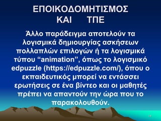 ΕΠΟΙΚΟΔΟΜΗΤΙΣΜΟΣ
ΚΑΙ ΤΠΕ
Άλλο παράδειγμα αποτελούν τα
λογισμικά δημιουργίας ασκήσεων
πολλαπλών επιλογών ή τα λογισμικά
τύπου “animation”, όπως το λογισμικό
edpuzzle (https://edpuzzle.com/), όπου ο
εκπαιδευτικός μπορεί να εντάσσει
ερωτήσεις σε ένα βίντεο και οι μαθητές
πρέπει να απαντούν την ώρα που το
παρακολουθούν.
14
 