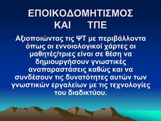 ΕΠΟΙΚΟΔΟΜΗΤΙΣΜΟΣ
ΚΑΙ ΤΠΕ
Αξιοποιώντας τις ΨΤ με περιβάλλοντα
όπως οι εννοιολογικοί χάρτες οι
μαθητές/τριες είναι σε θέση να
δημιουργήσουν γνωστικές
αναπαραστάσεις καθώς και να
συνδέσουν τις δυνατότητες αυτών των
γνωστικών εργαλείων με τις τεχνολογίες
του διαδικτύου.
16
 