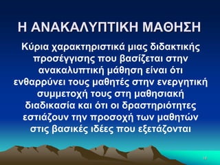 Η ΑΝΑΚΑΛΥΠΤΙΚΗ ΜΑΘΗΣΗ
Κύρια χαρακτηριστικά μιας διδακτικής
προσέγγισης που βασίζεται στην
ανακαλυπτική μάθηση είναι ότι
ενθαρρύνει τους μαθητές στην ενεργητική
συμμετοχή τους στη μαθησιακή
διαδικασία και ότι οι δραστηριότητες
εστιάζουν την προσοχή των μαθητών
στις βασικές ιδέες που εξετάζονται
18
 