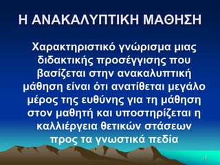 Η ΑΝΑΚΑΛΥΠΤΙΚΗ ΜΑΘΗΣΗ
Χαρακτηριστικό γνώρισμα μιας
διδακτικής προσέγγισης που
βασίζεται στην ανακαλυπτική
μάθηση είναι ότι ανατίθεται μεγάλο
μέρος της ευθύνης για τη μάθηση
στον μαθητή και υποστηρίζεται η
καλλιέργεια θετικών στάσεων
προς τα γνωστικά πεδία
19
 