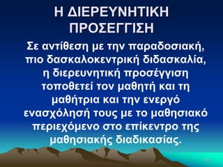 Η ΔΙΕΡΕΥΝΗΤΙΚΗ
ΠΡΟΣΕΓΓΙΣΗ
Σε αντίθεση με την παραδοσιακή,
πιο δασκαλοκεντρική διδασκαλία,
η διερευνητική προσέγγιση
τοποθετεί τον μαθητή και τη
μαθήτρια και την ενεργό
ενασχόλησή τους με το μαθησιακό
περιεχόμενο στο επίκεντρο της
μαθησιακής διαδικασίας.
20
 