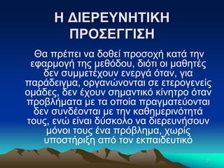 Η ΔΙΕΡΕΥΝΗΤΙΚΗ
ΠΡΟΣΕΓΓΙΣΗ
Θα πρέπει να δοθεί προσοχή κατά την
εφαρμογή της μεθόδου, διότι οι μαθητές
δεν συμμετέχουν ενεργά όταν, για
παράδειγμα, οργανώνονται σε ετερογενείς
ομάδες, δεν έχουν σημαντικό κίνητρο όταν
προβλήματα με τα οποία πραγματεύονται
δεν συνδέονται με την καθημερινότητά
τους, ενώ είναι δύσκολο να διερευνήσουν
μόνοι τους ένα πρόβλημα, χωρίς
υποστήριξη από τον εκπαιδευτικό
21
 