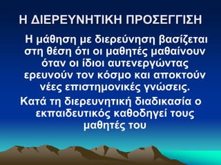 Η ΔΙΕΡΕΥΝΗΤΙΚΗ ΠΡΟΣΕΓΓΙΣΗ
Η μάθηση με διερεύνηση βασίζεται
στη θέση ότι οι μαθητές μαθαίνουν
όταν οι ίδιοι αυτενεργώντας
ερευνούν τον κόσμο και αποκτούν
νέες επιστημονικές γνώσεις.
Κατά τη διερευνητική διαδικασία ο
εκπαιδευτικός καθοδηγεί τους
μαθητές του
 