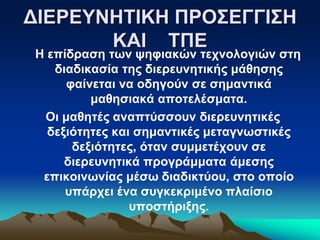 Η επίδραση των ψηφιακών τεχνολογιών στη
διαδικασία της διερευνητικής μάθησης
φαίνεται να οδηγούν σε σημαντικά
μαθησιακά αποτελέσματα.
Οι μαθητές αναπτύσσουν διερευνητικές
δεξιότητες και σημαντικές μεταγνωστικές
δεξιότητες, όταν συμμετέχουν σε
διερευνητικά προγράμματα άμεσης
επικοινωνίας μέσω διαδικτύου, στο οποίο
υπάρχει ένα συγκεκριμένο πλαίσιο
υποστήριξης.
ΔΙΕΡΕΥΝΗΤΙΚΗ ΠΡΟΣΕΓΓΙΣΗ
ΚΑΙ ΤΠΕ
 