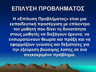 ΕΠΙΛΥΣΗ ΠΡΟΒΛΗΜΑΤΟΣ
25
Η «Επίλυση Προβλήματος» είναι μια
εκπαιδευτική προσέγγιση με επίκεντρο
τον μαθητή που δίνει τη δυνατότητα
στους μαθητές να διεξάγουν έρευνα, να
ενσωματώνουν θεωρία και πράξη και να
εφαρμόζουν γνώσεις και δεξιότητες για
την εξεύρεση βιώσιμης λύσης σε ένα
συγκεκριμένο πρόβλημα.
 