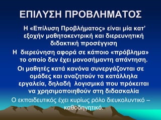 ΕΠΙΛΥΣΗ ΠΡΟΒΛΗΜΑΤΟΣ
Η «Επίλυση Προβλήματος» είναι μία κατ’
εξοχήν μαθητοκεντρική και διερευνητική
διδακτική προσέγγιση
Η διερεύνηση αφορά σε κάποιο «πρόβλημα»
το οποίο δεν έχει μονοσήμαντη απάντηση.
Οι μαθητές κατά κανόνα συνεργάζονται σε
ομάδες και αναζητούν τα κατάλληλα
εργαλεία, δηλαδή λογισμικά που πρόκειται
να χρησιμοποιηθούν στη διδασκαλία
Ο εκπαιδευτικός έχει κυρίως ρόλο διευκολυντικό –
καθοδηγητικό.
 