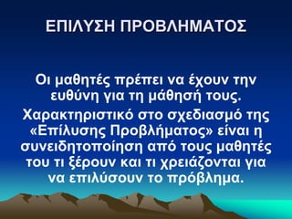 ΕΠΙΛΥΣΗ ΠΡΟΒΛΗΜΑΤΟΣ
Οι μαθητές πρέπει να έχουν την
ευθύνη για τη μάθησή τους.
Χαρακτηριστικό στο σχεδιασμό της
«Επίλυσης Προβλήματος» είναι η
συνειδητοποίηση από τους μαθητές
του τι ξέρουν και τι χρειάζονται για
να επιλύσουν το πρόβλημα.
 