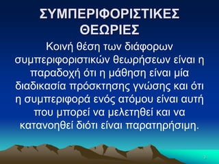 ΣΥΜΠΕΡΙΦΟΡΙΣΤΙΚΕΣ
ΘΕΩΡΙΕΣ
Κοινή θέση των διάφορων
συμπεριφοριστικών θεωρήσεων είναι η
παραδοχή ότι η μάθηση είναι μία
διαδικασία πρόσκτησης γνώσης και ότι
η συμπεριφορά ενός ατόμου είναι αυτή
που μπορεί να μελετηθεί και να
κατανοηθεί διότι είναι παρατηρήσιμη.
3
 