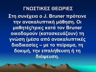 6
ΓΝΩΣΤΙΚΕΣ ΘΕΩΡΙΕΣ
Στη συνέχεια ο J. Bruner πρότεινε
την ανακαλυπτική μάθηση. Οι
μαθητές/τριες κατά τον Bruner
οικοδομούν (κατασκευάζουν) τη
γνώση (μέσα από ανακαλυπτικές
διαδικασίες – με το πείραμα, τη
δοκιμή, την επαλήθευση ή τη
διάψευση.
 