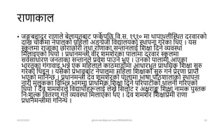 राणाकाल
• जङ्गबहािुर राणाले बेलायतबार् फक
े पशि शव.स. १९१० मा िापािलीखस्ित िरवारको
िाख चोकमा नेपालको पशहलो अङ्ग
् ग्रेजी शवद्यालयको स्िापना गरेका शिए । यस
स्क
ू लमा राजाका िोरािोरी तिा राणाका सन्तानलाई शिक्षा शिने व्यवस्िा
शमलाइएको शियो । प्रधानमन्त्री वीर िमिेरका पालामा िरवार स्क
ू लमा
सवषसाधारण जनताका सन्तानले प्रवेि पाउने भए । उनको पालामा आएका
भारतका गंगावाइ भन्ने एक मशहलाले काठमाडौंमा आधारभूत प्रािशमक शिक्षा सुरु
गरेकी शिइन् । यसैको प्रभावबार् नेपालमा मशहला शिक्षाको सुरु गनष प्रेरणा प्राि
भएको माशनन्ि । प्रधानमन्त्री िेव िमिेरको पालामा भार्ा पाठिालाको स्िापना
नारी मुलुकका शवशभन्न भागमा प्रािशमक शिक्षा शिने पररपार्ीको िालनी गररएको
शियो । िेव िमिेरले शवद्यािीहरूलाई लेख्ने शसलोर् र अक्षराङ्क शिक्षा नामक पुस्तक
शनिः िुल्क शवतरण गने व्यवस्िा शमलाएका िए । िेव िमिेर शिक्षाप्रेमी राणा
प्रधानमन्त्रीमा गशनन्थे ।
4/22/2024 ghimirekr@gmail.com/9856040542 10
 