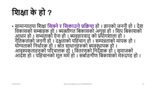 घशक्षा क
े हो ?
• सामान्यातया शिक्षा घसक्ने र घसकाउने प्रघिया हो । ज्ञानको जननी हो । िेि
शवकासको सम्बाहक हो । ब्यिीगत शबकासको अगुवा हो । शसप शबकािको
आधार हो । सभ्यताको ऐना हो । ब्यवहारवाि को प्रयोगिाला हो ।
नैशतकताको जननी हो । िक्षताको पशहचान हो । सम्पन्नताको मापक हो ।
योग्यताको शनधाषरक हो । श्रोत साधानहरुको ब्यवस्िापक हो ।
आवस्यकताहरुको पररचालक हो । शवतरणको शनिेिक हो । समाजको
आिषि हो । पशहचानको मूल ममष हो । सबाषङ्गगीण शबकािको मेरुिण्ड हो ।
4/22/2024 ghimirekr@gmail.com/9856040542 13
 