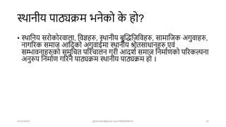 स्िानीय पाठ्यक्रम भनेको क
े हो?
• स्िाशनय सरोकोरवाला, शवज्ञहरु, स्िानीय बुखद्धशजशवहरु, सामाशजक अगुवाहरु,
नागररक समाज आशिको अगुवाईमा स्िानीय श्रोतसाधानहरु एवं
सम्भावनाहरुको समुशचत पररचालन गरी आििष समाज शनमाषणको पररकल्पना
अनुरुप शनमाषण गररने पाठ्यक्रम स्िानीय पाठ्यक्रम हो ।
4/22/2024 ghimirekr@gmail.com/9856040542 16
 