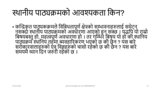 स्िानीय पाठ्यक्रमको आवश्यकता शकन?
• कखन्द्रक
ृ त पाठ्यकक्रमले शवशबधतापूणष क्षेत्रको सम्भावनाहरुलाई समेर््न
नसक्दा स्िानीय पाठ्यक्रमको अवधारणा आएको हुन सक्ि । यद्धशप यो राम्रो
शबर्यबस्तु हो, महत्वपूणष अवधारणा हो । तर गखम्भर शबर्य यो हो की स्िाशनय
पाठ्यक्रम स्िाशनय तहमा ब्यवहाररकरण भएको ि की िै न ? यस बारे
सरोकारवालाहरुको एं व शवज्ञहरुको चासो रहेको ि की िै न ? यस बारे
समयमै ध्यान शिन जरुरी रहेको ि ।
4/22/2024 ghimirekr@gmail.com/9856040542 17
 