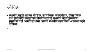 औशचत्य
• स्थानीय िहिे आफ्ना िौघिक, सािाघजक, सांस्क
ृ घिक, ऐघिहाघसक
िथा पययटकीय िहि्वका घवषयवस्तुिाई स्थानीय पाठ्यपुस्तकिा
सिावेश गदाय आिघवद्याथीिा आफ्नो स्थानीय िहप्रघिको अपनत्व बढ्ने
देक्तिन्छ
•
4/22/2024 ghimirekr@gmail.com/9856040542 18
 