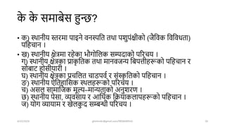 क
े क
े समाबेस हुन्ि?
• क) स्िानीय स्तरमा पाइने वनस्पशत तिा पिुपंक्षीको (जैशवक शवशवधता)
पशहचान ।
• ख) स्िानीय क्षेत्रमा रहेका भौगोशलक सम्पिाको पररचय ।
ग) स्िानीय क्षेत्रका प्राक
ृ शतक तिा मानवजन्य शबपत्तीहरूको पशहचान र
सोबार् होसीयारी ।
ि) स्िानीय क्षेत्रका प्रचशलत चाडपवष र संस्क
ृ शतको पशहचान ।
ङ्ग) स्िानीय ऐशतहाशसक स्िलहरूको पररचय ।
च) असल सामाशजक मूल्य–मान्यताको अनुिरण ।
ि) स्िानीय पेसा, व्यवसाय र आशिषक शक्रयाकलापहरूको पशहचान ।
ज) योग व्यायाम र खेलक
ु ि सम्बिी पररचय ।
4/22/2024 ghimirekr@gmail.com/9856040542 20
 