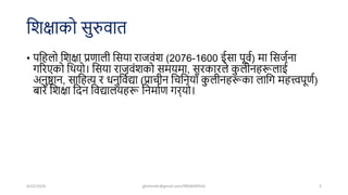शिक्षाको सुरुवात
• पशहलो शिक्षा प्रणाली शसया राजवंि (2076-1600 ईसा पूवष) मा शसजषना
गररएको शियो। शसया राजवंिको समयमा, सरकारले क
ु लीनहरूलाई
अनुष्ठान, साशहत्य र धनुशवषद्या (प्राचीन शचशनयााँ क
ु लीनहरूका लाशग महत्त्वपूणष)
बारे शिक्षा शिन शवद्यालयहरू शनमाषण गर्यो।
4/22/2024 ghimirekr@gmail.com/9856040542 3
 