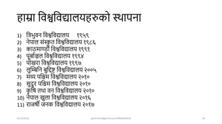 हाम्रा शवश्वशवद्यालयहरुको स्िापना
1) शत्रभुवन शवश्वशवद्यालय १९५९
2) नेपाल संस्क
ृ त शवश्वशवद्यालय १९८६
3) काठमाण्डौं शवश्वशवद्यालय १९९१
4) पूबाषञ्चल शवश्वशवद्यालय १९९४
5) पोखरा शवश्वशवद्यालय १९९७
6) लुखम्बशन बुशद्दर शवश्वशवद्यालय २००५
7) मध्य पशिम शवश्वशवद्यालय २०१०
8) सुिुर पशिम शवश्वशवद्यालय २०१०
9) क
ृ शर् तिा वन शवश्वशवद्यालय २०१०
10) नेपाल खुला शवश्वशवद्यालय २०१६
11) राजर्ी जनक शवश्वशवद्यालय २०१७
4/22/2024 ghimirekr@gmail.com/9856040542 30
 