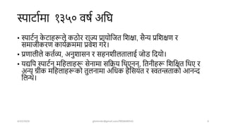 स्पार्ाषमा १३५० वर्ष अशि
• स्पार्षन क
े र्ाहरूले कठोर राज्य प्रायोशजत शिक्षा, सैन्य प्रशिक्षण र
समाजीकरण कायषक्रममा प्रवेि गरे।
• प्रणालीले कतषव्य, अनुिासन र सहनिीलतालाई जोड शियो।
• यद्यशप स्पार्षन मशहलाहरू सेनामा सशक्रय शिएनन्, शतनीहरू शिशक्षत शिए र
अन्य ग्रीक मशहलाहरूको तुलनामा अशधक हैशसयत र स्वतन्त्रताको आनन्द
शलन्थे।
4/22/2024 ghimirekr@gmail.com/9856040542 4
 