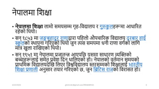 नेपालमा शिक्षा
• नेपाििा घशक्षा लामो समयसम्म गृह-शवद्यालय र गुरुक
ु लहरूमा आधाररत
रहेको शियो।
• सन् १८५३ मा जङ्गबहािुर राणाद्वारा पशहलो औपचाररक शवद्यालय िरबार हाई
स्क
ु लको स्िापना गररएको शियो जुन त्यस समयमा धनी राणा वगषको लाशग
मात्र खुला राखखएको शियो।
• सन् १९५१ मा नेपालमा प्रजातन्त्र आएपशि यसमा साधारण व्यखिको
बच्चाहरूलाई समेत प्रवेि शिन िाशलएको हो। नेपालको वतषमान समयको
प्रािशमक शवद्यालयिेखख शलएर शवश्वशवद्यालय स्तरसम्मको शिक्षालाई भारतीय
शिक्षा प्रणाली अनुसार तयार गररएको ि, जुन शिशर्स राजको शवरासत हो।
4/22/2024 ghimirekr@gmail.com/9856040542 6
 