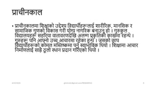 प्राचीनकाल
• प्राचीनकालमा शिक्षाको उद्देश्य शवद्यािीहरूलाई िारीररक, मानशसक र
सामाशजक गुणको शवकास गरी योग्य नागररक बनाउनु हो । गुरुक
ु ल
शवद्यालयहरू सहररया वातावरणिेखख अलग्ग प्रक
ृ शतको काखमा रहन्थे ।
गुरुहरू पशन आफ्नो उच्च आचारमा रहेका हुन्थे । जसको िाप
शवद्यािीहरूको कोमल मखस्तष्कमा पनुष स्वाभाशवक शियो । शिक्षामा आचार
शनमाषणलाई साह्रै ठ
ू लो स्िान प्रिान गररएको शियो ।
4/22/2024 ghimirekr@gmail.com/9856040542 8
 