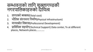 सम्भावनाको लाशग िुक्लागण्डकी
नगरपाशलकाहरुको िाशयत्व
1. लागतको ब्यबस्िा(Total cost)
2. भौशतक संरनचना शनमाषण(Physical infrastructure)
3. मानवश्रोत शवकास(Professional Development)
4. प्राशवशधक सहयोग(Technical Support) Data center, Tv at different
places, Network places………….
4/22/2024 ghimirekr@gmail.com 83
 