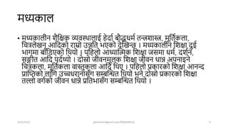 मध्यकाल
• मध्यकालीन िैशक्षक व्यवस्िालाई हेिाष बौद्धधमष तन्त्रिास्त्र, मूशतषकला,
शचत्रलेखन आशिको राम्रो उन्नशत भएको िेखखन्ि । मध्यकालीन शिक्षा िुई
भागमा बााँशडएको शियो । पशहलो आध्याखिक शिक्षा जसमा धमष, ििषन,
सङ्गीत आशि पिषथ्यो । िोस्रो जीवनमूलक शिक्षा जीवन धान्न अपनाइने
शचत्रकला, मूशतषकला वास्तुकला आशि शिए । पशहलो प्रकारको शिक्षा आनन्द
प्राखिको लाशग उच्चधरानासाँग सम्बखित शियो भने िोस्रो प्रकारको शिक्षा
तल्लो वगषको जीवन धान्ने प्रशतभासाँग सम्बखित शियो ।
4/22/2024 ghimirekr@gmail.com/9856040542 9
 